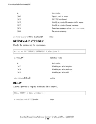 Procedure Calls Summary (D-F)




           0                                           Successful.
           2049                                        Syntax error in name.
           2051                                        DEFINE not found.
           2052                                        Unable to obtain file-system buffer space.
           2053                                        Unable to obtain physical memory.
           2054                                        Bounds error occurred on define-name.
           2066                                        Parameter missing.


      define-name, STRING .EXT:ref:24              input

      DEFINEVALIDATEWORK
      Checks the working set for consistency.


       error := DEFINEVALIDATEWORK ( checknum );


       error, INT                                   returned value

           0                                           Successful.
           2057                                        Working set is incomplete.
           2058                                        Working set is inconsistent.
           2059                                        Working set is invalid.


       checknum, INT:ref:1                          output

      DELAY
      Allows a process to suspend itself for a timed interval.


       CALL DELAY ( time-period );


       time-period, INT(32):value                   input




               Guardian Programming Reference Summary for pTAL and TAL —522631-001
                                               5- 13
 