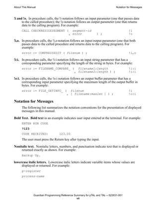 About This Manual                                                            Notation for Messages



!i and !o. In procedure calls, the !i notation follows an input parameter (one that passes data
      to the called procedure); the !o notation follows an output parameter (one that returns
      data to the calling program). For example:
      CALL CHECKRESIZESEGMENT (            segment-id                                  !i
                                         , error              ) ;                      !o

!i,o. In procedure calls, the !i,o notation follows an input/output parameter (one that both
      passes data to the called procedure and returns data to the calling program). For
      example:
      error := COMPRESSEDIT ( filenum ) ;                                              !i,o

!i:i. In procedure calls, the !i:i notation follows an input string parameter that has a
      corresponding parameter specifying the length of the string in bytes. For example:
      error := FILENAME_COMPARE_ (             filename1:length                        !i:i
                                             , filename2:length ) ;                    !i:i

!o:i. In procedure calls, the !o:i notation follows an output buffer parameter that has a
      corresponding input parameter specifying the maximum length of the output buffer in
      bytes. For example:
      error := FILE_GETINFO_ (            filenum                                      !i
                                        , [ filename:maxlen ] ) ;                      !o:i

Notation for Messages
      The following list summarizes the notation conventions for the presentation of displayed
      messages in this manual.

Bold Text. Bold text in an example indicates user input entered at the terminal. For example:
      ENTER RUN CODE
      ?123
      CODE RECEIVED:              123.00
      The user must press the Return key after typing the input.

Nonitalic text. Nonitalic letters, numbers, and punctuation indicate text that is displayed or
     returned exactly as shown. For example:
      Backup Up.

lowercase italic letters. Lowercase italic letters indicate variable items whose values are
     displayed or returned. For example:
      p-register
      process-name




               Guardian Programming Reference Summary for pTAL and TAL —522631-001
                                                vii
 