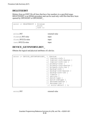 Procedure Calls Summary (D-F)



      DELETEEDIT
      Deletes from an EDIT file all lines that have line numbers in a specified range.
      DELETEEDIT is an IOEdit procedure and can be used only with files that have been
      opened by OPENEDIT or OPENEDIT_.


       error := DELETEEDIT ( filenum
                            ,first
                            ,last );


       error, INT                                    returned value
       filenum, INT:value                            input
       first, INT(32):value                          input
       last, INT(32):value                           input

      DEVICE_GETINFOBYLDEV_
      Obtains the logical and physical attributes of a device.


       error := DEVICE_GETINFOBYLDEV_ ( ldevnum
                                      ,[ logical-info ]
                                      ,[ logical-info-maxlen ]
                                      ,[ logical-info-len ]
                                      ,[ primary-info ]
                                      ,[ primary-info-maxlen ]
                                      ,[ primary-info-len ]
                                      ,[ backup-info ]
                                      ,[ backup-info-maxlen ]
                                      ,[ backup-info-len ]
                                      ,[ timeout ]
                                      ,[ options ]
                                      ,[ match-type ]
                                      ,[ match-subtype ]
                                      ,[ devname:maxlen ]
                                      ,[ devname-len ]
                                       ,[ error-detail ] );


       error, INT                                    returned value




               Guardian Programming Reference Summary for pTAL and TAL —522631-001
                                               5- 14
 