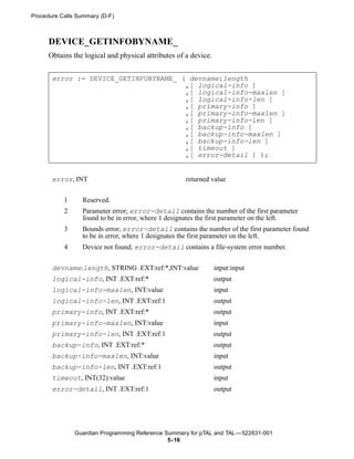 Procedure Calls Summary (D-F)



      DEVICE_GETINFOBYNAME_
      Obtains the logical and physical attributes of a device.


       error := DEVICE_GETINFOBYNAME_ ( devname:length
                                       ,[ logical-info ]
                                       ,[ logical-info-maxlen ]
                                       ,[ logical-info-len ]
                                       ,[ primary-info ]
                                       ,[ primary-info-maxlen ]
                                       ,[ primary-info-len ]
                                       ,[ backup-info ]
                                       ,[ backup-info-maxlen ]
                                       ,[ backup-info-len ]
                                       ,[ timeout ]
                                       ,[ error-detail ] );


       error, INT                                    returned value


           1     Reserved.
           2     Parameter error; error-detail contains the number of the first parameter
                 found to be in error, where 1 designates the first parameter on the left.
           3     Bounds error; error-detail contains the number of the first parameter found
                 to be in error, where 1 designates the first parameter on the left.
           4     Device not found; error-detail contains a file-system error number.


       devname:length, STRING .EXT:ref:*,INT:value               input:input
       logical-info, INT .EXT:ref:*                              output
       logical-info-maxlen, INT:value                            input
       logical-info-len, INT .EXT:ref:1                          output
       primary-info, INT .EXT:ref:*                              output
       primary-info-maxlen, INT:value                            input
       primary-info-len, INT .EXT:ref:1                          output
       backup-info, INT .EXT:ref:*                               output
       backup-info-maxlen, INT:value                             input
       backup-info-len, INT .EXT:ref:1                           output
       timeout, INT(32):value                                    input
       error-detail, INT .EXT:ref:1                              output




               Guardian Programming Reference Summary for pTAL and TAL —522631-001
                                               5- 16
 