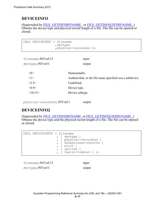 Procedure Calls Summary (D-F)



      DEVICEINFO
      (Superseded by FILE_GETINFOBYNAME_ or FILE_GETINFOLISTBYNAME_)
      Obtains the device type and physical record length of a file. The file can be opened or
      closed.


       CALL DEVICEINFO ( filename
                        ,devtype
                        ,physical-recordlen );


       filename, INT:ref:12                           input
       devtype, INT:ref:1                             output

           <0>                           Demountable.
           <1>                           Audited disk, or the file name specified was a subdevice.
           <2:3>                         Undefined.
           <4:9>                         Device type.
           <10:15>                       Device subtype.


       physical-recordlen, INT:ref:1                  output

      DEVICEINFO2
      (Superseded by FILE_GETINFOBYNAME_or FILE_GETINFOLISTBYNAME_)
      Obtains the device type and the physical record length of a file. The file can be opened
      or closed.


       CALL DEVICEINFO2 ( filename
                         , [ devtype ]
                         , [ physical-recordlen ]
                         , [ diskprocess-version ]
                         , [ error ]
                         , [ options ]
                         , [ tag-or-timeout ] );


       filename, INT:ref:12                           input
       devtype, INT:ref:1                             output




               Guardian Programming Reference Summary for pTAL and TAL —522631-001
                                               5- 17
 