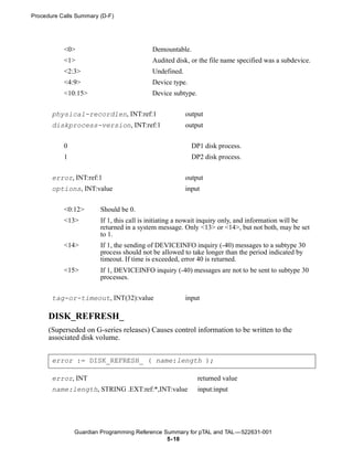 Procedure Calls Summary (D-F)




           <0>                            Demountable.
           <1>                            Audited disk, or the file name specified was a subdevice.
           <2:3>                          Undefined.
           <4:9>                          Device type.
           <10:15>                        Device subtype.


       physical-recordlen, INT:ref:1                   output
       diskprocess-version, INT:ref:1                  output


           0                                             DP1 disk process.
           1                                             DP2 disk process.


       error, INT:ref:1                                output
       options, INT:value                              input


           <0:12>       Should be 0.
           <13>         If 1, this call is initiating a nowait inquiry only, and information will be
                        returned in a system message. Only <13> or <14>, but not both, may be set
                        to 1.
           <14>         If 1, the sending of DEVICEINFO inquiry (-40) messages to a subtype 30
                        process should not be allowed to take longer than the period indicated by
                        timeout. If time is exceeded, error 40 is returned.
           <15>         If 1, DEVICEINFO inquiry (-40) messages are not to be sent to subtype 30
                        processes.


       tag-or-timeout, INT(32):value                   input

      DISK_REFRESH_
      (Superseded on G-series releases) Causes control information to be written to the
      associated disk volume.


       error := DISK_REFRESH_ ( name:length );

       error, INT                                           returned value
       name:length, STRING .EXT:ref:*,INT:value             input:input




               Guardian Programming Reference Summary for pTAL and TAL —522631-001
                                               5- 18
 