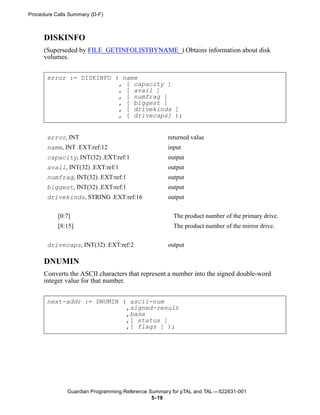 Procedure Calls Summary (D-F)



      DISKINFO
      (Superseded by FILE_GETINFOLISTBYNAME_) Obtains information about disk
      volumes.


       error := DISKINFO ( name
                          , [ capacity ]
                          , [ avail ]
                          , [ numfrag ]
                          , [ biggest ]
                          , [ drivekinds ]
                          , [ drivecaps] );


       error, INT                                   returned value
       name, INT .EXT:ref:12                        input
       capacity, INT(32) .EXT:ref:1                 output
       avail, INT(32) .EXT:ref:1                    output
       numfrag, INT(32) .EXT:ref:1                  output
       biggest, INT(32) .EXT:ref:1                  output
       drivekinds, STRING .EXT:ref:16               output


           [0:7]                                      The product number of the primary drive.
           [8:15]                                     The product number of the mirror drive.


       drivecaps, INT(32) .EXT:ref:2                output

      DNUMIN
      Converts the ASCII characters that represent a number into the signed double-word
      integer value for that number.


       next-addr := DNUMIN ( ascii-num
                            ,signed-result
                            ,base
                            ,[ status ]
                            ,[ flags ] );




               Guardian Programming Reference Summary for pTAL and TAL —522631-001
                                               5- 19
 