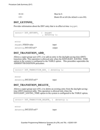 Procedure Calls Summary (D-F)




           <0:14>                                     Must be 0.
           <15>                                       Blank-fill on left (the default is zero-fill).

      DST_GETINFO_
      Provides information about the DST entry that is in effect at time keygmt.


       error:= DST_GETINFO_           ( keygmt
                                       , dstentry );


       error
       keygmt, FIXED:value                          input
       dstentry, INT:EXT:ref:*                      output

      DST_TRANSITION_ADD_
      Allows a super-group user (255,n) to add an entry to the daylight-saving-time (DST)
      transition table. This operation is allowed only when the DAYLIGHT_SAVING_TIME
      option in the system is configured to the TABLE option. This procedure supersedes the
      ADDDSTTRANSITION procedure.


       error:= DST_TRANSITION_ADD_ ( dstentry );


       error
       dstentry, INT.EXT:ref:*                      input

      DST_TRANSITION_DELETE_
      Allows a super-group user (255,n) to delete an existing entry from the daylight-saving-
      time (DST) transition table. This operation is allowed only when the
      DAYLIGHT_SAVING_TIME option in the system is configured to the TABLE option.


       error:= DST_TRANSITION_DELETE_ (                dstentry );


       error
       dstentry, INT.EXT:ref:*                      input




               Guardian Programming Reference Summary for pTAL and TAL —522631-001
                                               5- 21
 