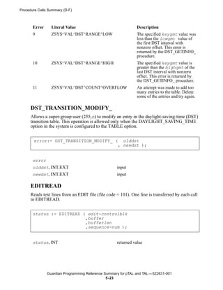 Procedure Calls Summary (D-F)



       Error     Literal Value                                 Description
       9         ZSYS^VAL^DST^RANGE^LOW                        The specified keygmt value was
                                                               less than the lowgmt value of
                                                               the first DST interval with
                                                               nonzero offset. This error is
                                                               returned by the DST_GETINFO_
                                                               procedure.
       10        ZSYS^VAL^DST^RANGE^HIGH                       The specified keygmt value is
                                                               greater than the highgmt of the
                                                               last DST interval with nonzero
                                                               offset. This error is returned by
                                                               the DST_GETINFO_ procedure.
       11        ZSYS^VAL^DST^COUNT^OVERFLOW                   An attempt was made to add too
                                                               many entries to the table. Delete
                                                               some of the entries and try again.

      DST_TRANSITION_MODIFY_
      Allows a super-group user (255,n) to modify an entry in the daylight-saving-time (DST)
      transition table. This operation is allowed only when the DAYLIGHT_SAVING_TIME
      option in the system is configured to the TABLE option.


       error:= DST_TRANSITION_MODIFY_ ( olddst
                                       , newdst );


       error
       olddst, INT.EXT                              input
       newdst, INT.EXT                              input

      EDITREAD
      Reads text lines from an EDIT file (file code = 101). One line is transferred by each call
      to EDITREAD.


       status := EDITREAD ( edit-controlblk
                           ,buffer
                           ,bufferlen
                           ,sequence-num );


       status, INT                                  returned value




               Guardian Programming Reference Summary for pTAL and TAL —522631-001
                                               5- 23
 