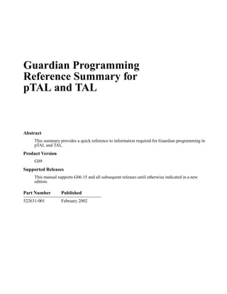 Guardian Programming
Reference Summary for
pTAL and TAL


Abstract
     This summary provides a quick reference to information required for Guardian programming in
     pTAL and TAL.
Product Version
     G09
Supported Releases
     This manual supports G06.15 and all subsequent releases until otherwise indicated in a new
     edition.

Part Number        Published
522631-001         February 2002
 