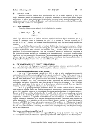 Bulletin of Electr Eng & Inf ISSN: 2302-9285 
Recent research in finding optimal path by ant colony optimization (Sari Ali Sari)
1019
5.2. Apply local search
When full candidate solutions have been obtained, they can be further improved by using local
search algorithms. Besides, in combination with local search algorithms, ACO algorithms achieve the best
performance for a large range of combinatorial optimization problems. In more general, One example of so-
called daemon actions is local search. These are employed to centralized actions or adopt problem-specific
which impossible for individual ants to perform.
5.3. Update pheromones
Generally, the pheromone update is given in the following equation:
𝜏𝑖𝑗 = (1 − 𝑝)𝜏𝑖𝑗 + ∑ 𝑔
𝑠∈𝑆𝑢𝑝𝑑𝑐𝑖
𝑗
∈𝑠
(𝑠)
(12)
where 𝑆𝑢𝑝𝑑 denotes as the set of solutions which are employed in order to deposit pheromone, 𝑝 ∈ [0,1]
denotes as a parameter known as evaporation rate, 𝑔(∙): 𝑆 → 𝑅+
denotes as a function such that 𝑓(𝑠) <
𝑓(𝑠′) ⇒ 𝑔(𝑠) ≥ 𝑔(𝑠′). Usually, it is known as the evaluation function and it also can verify the quality of the
solution.
The goal of the pheromone update is to obtain the following iterations more suitable for solution
components belonging to a better solution. Essentially, this goal can be achieved by two mechanisms. Firstly,
a deposit of pheromones, when combined with a selected set 𝑆𝑢𝑝𝑑 of better solutions able to increases the
pheromone level of solution components. Thus, ants become more attractive to these solution components in
the subsequent iterations. Secondly, the evaporation of the pheromone trail is a method that reduces through
time by the previous ants deposited the pheromone. Pheromone evaporation is essential from a practical point
of view to prevent the algorithm converge too rapidly to a sub-optimal area. It applies an effective form of
forgetting, favoring the exploration of the new areas of the search space.
6. IMPROVEMENT ON ANT COLONY OPTIMIZATION
In recent years with the progress of researches and applications, ant colony optimization (ACO) has
been enhanced to improve the efficiency of ACO as explained in the next subsection.
6.1. Improvement by applying construct ant solutions
Liu et al. [9] have proposed a greedy-Levy ACO in order to solve complicated combinatorial
optimization problems. This method employed epsilon greedy as well as Levy flight. Epsilon greedy is one of
the important and extensively been applied in reinforcement learning as a policy-based exploration method.
Besides, it has been utilized as the ‘pseudo-stochastic mechanism’ to improve the performance of the ACO
algorithm. Meanwhile, ‘Levy flight’ is relying on the Levy distribution and also helps accelerate global
optimization and balance the searching space. Then, a new ACO algorithm is proposed by Gao [10] which
expands the search space for the ants a well as diversifies the solutions searched. This new algorithm
integrates pairs of searching ants to enhance solution diversification.
Yi et al. [11] employed multiple pheromone change and heuristic functions methods. Moreover,
they introduced mutation strategy and adaptive mechanism in order to reduce computational times of the ant
colony (AC) algorithm, hasten up the convergence algorithm as well as increased the prediction accuracy.
Long et al. [12] improved the AC algorithm for the mobile robot in solving complicated map problems,
specifically in the shortest path length, improving the speed of convergence and bending the effect of
suppression. An improved A* algorithm estimated function has been employed as the heuristic function in
order to enhance the smoothness of the path and search efficiency as well. Furthermore, they improved the
global search ability of the algorithm as well as solved the ant deadlock problem by utilized the method of
improved MIN-MAX Ant System and retraction mechanism. Whereas Qin et al. [13] enhanced the global
convergence capability by the introduced rule of ant state transition in order to stimulate ants in the attempt
the path which is less searched. Additionally, they improved the searching efficiency with designed a strategy
for ant path compression.
6.2. Improvement by applying global search
An improved ACO-based method was suggested by Wang et al. [14], in order to avoid being stuck
at a local optimal solution, to enhance the capability of global search and to improve the rate of convergence.
 