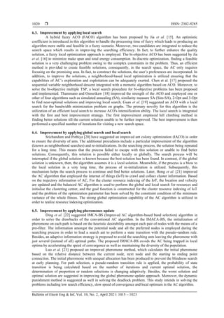  ISSN: 2302-9285
Bulletin of Electr Eng & Inf, Vol. 10, No. 2, April 2021: 1015 – 1023
1020
6.3. Improvement by applying local search
A hybrid fuzzy ACO (FACO) algorithm has been proposed by Jia et al. [15]. An optimistic
coefficient is introduced in this algorithm to handle the processing time of fuzzy which leads to producing an
algorithm more stable and feasible in a fuzzy scenario. Moreover, two candidates are integrated to reduce the
search space which results in improving the searching efficiency. In fact, to further enhance the quality
solution, a fuzzy local optimization approach is employed. The bi-objective ACO has been suggested by Jia
et al. [16] to minimize make span and total energy consumption. In discrete optimization, finding a feasible
solution is a very challenging problem owing to the complex constraints in the problem. Thus, an efficient
method is provided to create feasible solutions, consequently, in the search space, the AC only requires
focusing on the promising area. In fact, to construct the solutions, the user’s preferences are incorporated. In
addition, to improve the solutions, a neighborhood-based local optimization is utilized ensuring that the
capabilities of AC’s exploration and exploitation can be adequately exerted. Chen et al. [17] proposed the
sequential variable neighborhood descent integrated with a memetic algorithm based on ACO. Moreover, to
solve the bi-objective multiple TSP, a local search procedure for bi-objective problems has been proposed
and implemented. Thammano and Onnsrikaw [18] improved the strength of the ACO and employed one or
other of four algorithms such as simulated annealing (SA), similarity measure SA (Sim-SA), 2-Opt and 3-Opt
to find near-optimal solutions and improving local search. Guan et al. [19] suggested an ACO with a local
search for the bandwidth minimization problem on graphs. The primary novelty for this algorithm is the
utilization of an efficient local search to increase ACO's intensification ability. The local search is integrated
with the first and best improvement strategy. The first improvement employed hill climbing method in
finding better solutions till the current solution unable to be further improved. The best improvement is then
performed a specified number of iterations for visiting a new search space.
6.4. Improvement by applying global search and local search
Srichandum and Pothiya [20] have suggested an improved ant colony optimization (IACO) in order
to ensure the diversity of ants. The additional procedures include a particular improvement of the algorithm
(known as neighborhood searches) and re-initializations. In the searching process, the solution being repeated
for a long time. This means that the process failed to escape with this solution or unable to find better
solutions. Consequently, this solution is possible either locally or globally. The search process will be
interrupted if the global solution is known because the best solution has been found. In contrast, if the global
solution is unknown, then, the algorithm assumes it is a local solution. Meanwhile, if the process is a blow to
the local solution in a very long time, the process of re-initialization is utilized. Subsequently, this
mechanism helps the search process to continue and find better solutions. Later, Hong et al. [21] improved
the AC algorithm that employed the internet of things (IoT) to crawl and collect cluster information. Based
on the trajectory information of AC, For the cluster resource indexing of the IoT, the location and velocity
are updated and the balanced AC algorithm is used to perform the global and local search for resources and
initialise the clustering center, and the goal function is constructed for the cluster resource indexing of IoT
and the problem of the optimization parameter has been solved by the constraint condition of the minimum
variance of the whole fitness. The strong global optimization capability of the AC algorithm is utilized in
order to realize resource indexing optimization.
6.5. Improvement by applying pheromones update
Ding et al. [22] suggested IMCA-BS (Improved AC algorithm-based band selection) algorithm in
order to solve the drawbacks of the conventional AC algorithm. In the IMACA-BS, the initialization of
pheromone on each path is based on the heuristic desirability amongst each pair of nodes with the means of a
pre-filter. The information amongst the potential node and all the preferred nodes is employed during the
searching process in order to lead a search ant to perform a state transition with the pseudo-random rule.
Besides, an adaptive information strategy is proposed to avoid the searching ants leaving the pheromone with
just several (instead of all) optimal paths. The proposed IMACA-BS avoids the AC being trapped in local
optima by accelerating the speed of convergence as well as maintaining the diversity of the population.
Luo et al. [23] proposed an improved pheromone method, which calculates the initial pheromone
based on the relative distance between the current node, next node and the starting to ending point
connection. The initial pheromone with unequal allocation has been produced to prevent the blindness search
at early planning. For path selection, a pseudo-random transition rule is applied, the probability of state
transition is being calculated based on the number of iterations and current optimal solution, the
determination of proportion or random selections is changing adaptively. Besides, the worst solution and
optimal solution are suggested in improving the global pheromone update approach. Moreover, the dynamic
punishment method is suggested as well in solving the deadlock problem. This study intends in solving the
problems including low search efficiency, slow speed of convergence and local optimum in the AC algorithm.
 