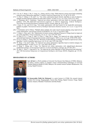 Bulletin of Electr Eng & Inf ISSN: 2302-9285 
Recent research in finding optimal path by ant colony optimization (Sari Ali Sari)
1023
[16] Z.-h. Jia, Y. Wang, C. Wu, Y. Yang, X.-y. Zhang, and H.-p. Chen, "Multi-objective energy-aware batch scheduling
using ant colony optimization algorithm," Computers Industrial Engineering, vol. 131, pp. 41-56, 2019.
[17] X. Chen, P. Zhang, G. Du and F. Li, "Ant colony optimization based memetic algorithm to solve bi-objective
multiple traveling salesmen problem for multi-robot systems," in IEEE Access, vol. 6, pp. 21745-21757, 2018.
[18] A. Thammano and Y. Oonsrikaw, "Improved ant colony optimization with local search for traveling salesman
problem," 2019 20th IEEE/ACIS International Conference on Software Engineering, Artificial Intelligence,
Networking and Parallel/Distributed Computing (SNPD), Toyama, Japan, pp. 22-27, 2019.
[19] J. Guan, G. Lin, and H.-B. Feng, "Ant colony optimisation with local search for the bandwidth minimisation
problem on graphs," International Journal of Intelligent Information Database Systems, vol. 12, no. 1-2, pp. 65-78,
2019.
[20] S. Srichandum and S. Pothiya, "Multiple plants multiple sites ready mixed concrete planning using improved ant
colony optimization," International Journal of GEOMATE, vol. 19, no. 72, pp. 88-95, 2020.
[21] Y. Hong, L. Chen, and L. Mo, "Optimization of cluster resource indexing of Internet of Things based on improved
ant colony algorithm," Cluster Computing, vol. 22, no. 3, pp. 7379-7387, 2019.
[22] X. Ding, H. Li, J. Ynag, P. Dale, X. Chen, C. Jiang, and S. Zhang, "An improved ant colony algorithm for
optimized band selection of hyperspectral remotely sensed imagery," IEEE Access, vol. 8, pp. 25789-25799, 2020.
[23] Q. Luo, H. Wang, Y. Zheng, and J. He, "Research on path planning of mobile robot based on improved ant colony
algorithm," Neural Computing Applications, vol. 32, no. 6, pp. 1555-1566, 2020.
[24] W. Deng, J. Xu and H. Zhao, "An Improved ant colony optimization algorithm based on hybrid strategies for
scheduling problem," in IEEE Access, vol. 7, pp. 20281-20292, 2019.
[25] X. Deng, L. Zhang, and J. Feng, "An Improved ant colony optimization with subpath-based pheromone
modification strategy," in International Conference on Swarm Intelligence, Springer, pp. 257-265, 2017.
[26] W. Qian, L. Zhou, L. Yang and W. Xu, "An improved ant colony algorithm of three dimensional path planning,"
2017 10th International Symposium on Computational Intelligence and Design (ISCID), Hangzhou, pp. 119-122,
2017.
BIOGRAPHIES OF AUTHORS
Sari Ali Sari is a Ph.D candidate at Universiti Tun Hussein Onn Malaysia (UTHM), Malaysia.
He holds a master’s degree in computer science (internetworking technology) at Universiti
Teknikal Malaysia Melaka (UTeM), Malaysia. His research interest includes Metaheuristic, File
carving, Digital Forensics.
Dr Kamaruddin Malik bin Mohamad is a senior lecturer in UTHM. His research interest
includes File Carving, Steganography, Secure Data Wiping, Digital Forensics Triage, Digital
Forensic Analysis, Metadata Visualization and Data Redact.
 