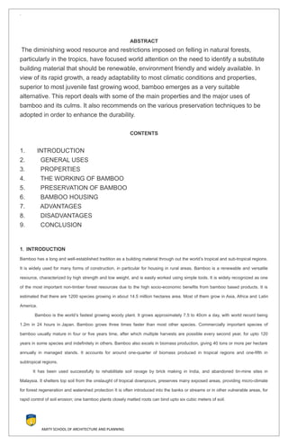 `
ABSTRACT
The diminishing wood resource and restrictions imposed on felling in natural forests,
particularly in the tropics, have focused world attention on the need to identify a substitute
building material that should be renewable, environment friendly and widely available. In
view of its rapid growth, a ready adaptability to most climatic conditions and properties,
superior to most juvenile fast growing wood, bamboo emerges as a very suitable
alternative. This report deals with some of the main properties and the major uses of
bamboo and its culms. It also recommends on the various preservation techniques to be
adopted in order to enhance the durability.
CONTENTS
1. INTRODUCTION
2. GENERAL USES
3. PROPERTIES
4. THE WORKING OF BAMBOO
5. PRESERVATION OF BAMBOO
6. BAMBOO HOUSING
7. ADVANTAGES
8. DISADVANTAGES
9. CONCLUSION
1. INTRODUCTION
Bamboo has a long and well-established tradition as a building material through out the world’s tropical and sub-tropical regions.
It is widely used for many forms of construction, in particular for housing in rural areas. Bamboo is a renewable and versatile
resource, characterized by high strength and low weight, and is easily worked using simple tools. It is widely recognized as one
of the most important non-timber forest resources due to the high socio-economic benefits from bamboo based products. It is
estimated that there are 1200 species growing in about 14.5 million hectares area. Most of them grow in Asia, Africa and Latin
America.
Bamboo is the world’s fastest growing woody plant. It grows approximately 7.5 to 40cm a day, with world record being
1.2m in 24 hours in Japan. Bamboo grows three times faster than most other species. Commercially important species of
bamboo usually mature in four or five years time, after which multiple harvests are possible every second year, for upto 120
years in some species and indefinitely in others. Bamboo also excels in biomass production, giving 40 tons or more per hectare
annually in managed stands. It accounts for around one-quarter of biomass produced in tropical regions and one-fifth in
subtropical regions.
It has been used successfully to rehabilitate soil ravage by brick making in India, and abandoned tin-mine sites in
Malaysia. It shelters top soil from the onslaught of tropical downpours, preserves many exposed areas, providing micro-climate
for forest regeneration and watershed protection It is often introduced into the banks or streams or in other vulnerable areas, for
rapid control of soil erosion; one bamboo plants closely matted roots can bind upto six cubic meters of soil.
AMITY SCHOOL OF ARCHITECTURE AND PLANNING
 