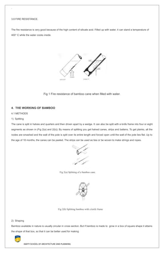 `
3.6 FIRE RESISTANCE.
The fire resistance is very good because of the high content of silicate acid. Filled up with water, it can stand a temperature of
400° C while the water cooks inside.
Fig 1 Fire resistance of bamboo cane when filled with water.
4. THE WORKING OF BAMBOO
4.1 METHODS
1) Splitting
The cane is split in halves and quarters and then driven apart by a wedge. It can also be split with a knife frame into four or eight
segments as shown in (Fig 2(a) and 2(b)). By means of splitting you get halved canes, strips and battens. To get planks, all the
nodes are smashed and the wall of the pole is split over its entire length and forced open until the wall of the pole lies flat. Up to
the age of 18 months, the canes can be peeled. The strips can be used as ties or be woven to make strings and ropes.
Fig 2(a) Splitting of a bamboo cane.
Fig 2(b) Splitting bamboo with a knife frame
2) Shaping
Bamboo available in nature is usually circular in cross section. But if bamboo is made to grow in a box of square shape it attains
the shape of that box, so that it can be better used for making
AMITY SCHOOL OF ARCHITECTURE AND PLANNING
 