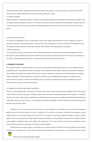 `
concentration of chemicals. Allowing the bamboo to dry slowly in the shade for a period of at least two weeks after treatment
ensures that the solution diffuses into all of the tissues surrounding the vessels.
d) Pressure treatment
Pressure treatment, using either creosote or water borne preservatives offers the best method of preservation for bamboo culms.
The applied pressure ranges from around 0.5-1.5N/mm2
and as such requires special plants and equipment. Costs are high, but
a service life upto 15 years can be expected from adequately treated bamboo when used in the open and in contact with the
ground.
e) Hot and cold bath process
The bamboo is submerged in a tank of preservative, which is then heated, either directly over a fire or indirectly by means of
steel coils in the tank. The bath temperature is raised to 90o
C and maintained as such for 30 minutes and then allowed to cool.
The bamboo should be allowed to dry slowly to provide further diffusion of the preservative to take place.
f) Glue line treatment
This is specific to bamboo mat board and involves adding preservatives to the glue during manufacture. Additives that have
been shown to provide effective preservation treatment without impairing the bond strength of the mat include 1% chlordane or
1% sodium octaborate tetra hydrate with a 1:2 diluted pH solution containing 17% solid content.
6. BAMBOO HOUSING
The majority of bamboo construction relates to the rural community needs in developing countries. As such domestic housing
predominates and in accordance with their rural origins, these buildings are often simple in design and construction relying on a
living tradition of local skills and methods. Other common types of construction include farm and school building s and bridges.
Further applications of bamboo relevant to construction include its use as scaffolding, water piping and as shuttering and
reinforcement for concrete. In addition, the potential number of construction applications has been increased by the recent
development of a variety of bamboo-based panels.
6.1 DOMESTIC HOUSING AND SMALL BUILDINGS
There is a long-standing tradition of bamboo construction, dating back to many hundreds of years. Different cultures have found
in this material an economical system of building, offering sound yet light and easily replaceable forms of shelter. The methods,
activities and tools are often simple, straightforward, accessible even to the young and unskilled. Despite human exploitation and
unfavorable treatment, trees maintain its contributively role towards the dwelling of mankind. Man has for centuries enjoyed the
benefits of the free gift of nature.
Housing is one of the priority items and sensing the current shortage of the dwelling units, the present administrative
leaders around the world find tough to hit upon a solution for. The search for an efficient economical and replicable housing
solution based on the contextual needs is the need of the hour. Apart from the other substances already in practice, bamboo
appears to be the most promising material. Bamboo building construction is characterized by a structural frame approach similar
to that applied in traditional timber frame design and construction. In this case, the floor, the wall, the roof elements are all
interconnected and often one dependent on the other for overall stability.
Bamboo culms are used in building. The thicker culms or strands made up of several culms are employed for load bearing
materials such as girder, purlin, post or rafter. Bamboo based materials are widely used too. In its natural condition as solid
AMITY SCHOOL OF ARCHITECTURE AND PLANNING
 