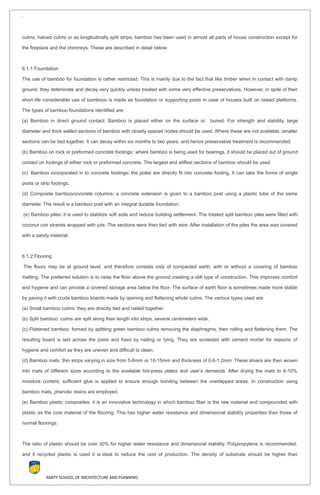 `
culms, halved culms or as longitudinally split strips, bamboo has been used in almost all parts of house construction except for
the fireplace and the chimneys. These are described in detail below:
6.1.1 Foundation
The use of bamboo for foundation is rather restricted. This is mainly due to the fact that like timber when in contact with damp
ground, they deteriorate and decay very quickly unless treated with some very effective preservatives. However, in spite of their
short life considerable use of bamboos is made as foundation or supporting posts in case of houses built on raised platforms.
The types of bamboo foundations identified are:
(a) Bamboo in direct ground contact: Bamboo is placed either on the surface or buried. For strength and stability, large
diameter and thick walled sections of bamboo with closely spaced nodes should be used. Where these are not available, smaller
sections can be tied together. It can decay within six months to two years, and hence preservative treatment is recommended.
(b) Bamboo on rock or preformed concrete footings: where bamboo is being used for bearings, it should be placed out of ground
contact on footings of either rock or preformed concrete. The largest and stiffest sections of bamboo should be used.
(c) Bamboo incorporated in to concrete footings: the poles are directly fit into concrete footing. It can take the forms of single
posts or strip footings.
(d) Composite bamboo/concrete columns: a concrete extension is given to a bamboo post using a plastic tube of the same
diameter. The result is a bamboo post with an integral durable foundation.
(e) Bamboo piles: it is used to stabilize soft soils and reduce building settlement. The treated split bamboo piles were filled with
coconut coir strands wrapped with jute. The sections were then tied with wire. After installation of the piles the area was covered
with a sandy material.
6.1.2 Flooring
The floors may be at ground level, and therefore consists only of compacted earth, with or without a covering of bamboo
matting. The preferred solution is to raise the floor above the ground creating a stilt type of construction. This improves comfort
and hygiene and can provide a covered storage area below the floor. The surface of earth floor is sometimes made more stable
by paving it with crude bamboo boards made by opening and flattening whole culms. The various types used are:
(a) Small bamboo culms: they are directly tied and nailed together.
(b) Split bamboo: culms are split along their length into strips, several centimeters wide.
(c) Flattened bamboo: formed by splitting green bamboo culms removing the diaphragms, then rolling and flattening them. The
resulting board is laid across the joists and fixed by nailing or tying. They are screeded with cement mortar for reasons of
hygiene and comfort as they are uneven and difficult to clean.
(d) Bamboo mats: thin strips varying in size from 5-6mm or 10-15mm and thickness of 0.6-1.2mm. These slivers are then woven
into mats of different sizes according to the available hot-press plates and user’s demands. After drying the mats to 6-10%
moisture content, sufficient glue is applied to ensure enough bonding between the overlapped areas. In construction using
bamboo mats, phenolic resins are employed.
(e) Bamboo plastic composites: it is an innovative technology in which bamboo fiber is the raw material and compounded with
plastic as the core material of the flooring. This has higher water resistance and dimensional stability properties than those of
normal floorings.
The ratio of plastic should be over 30% for higher water resistance and dimensional stability. Polypropylene is recommended,
and if recycled plastic is used it is ideal to reduce the cost of production. The density of substrate should be higher than
AMITY SCHOOL OF ARCHITECTURE AND PLANNING
 