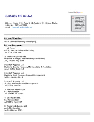 Powered By Bdjobs.com
MURSALIN BIN GULZAR
Address: House # 31, Road # 12, Sector # 11, Uttara, Dhaka
Mobile No : 01936022941
e-mail : mbingulzar@gmail.com
Career Objective:
Want to do something challenging.
Career Summary:
1. NZ Group
A.G.M. Merchandising & Marketing.
Jun 2016 to till now
2. Interstoff Apparels Ltd.
Divisional Manager, Merchandising & Marketing
Jan, 2015 to May 2016
Interstoff Apparels Ltd.
Divisional Deputy Manager, Merchandising & Marketing
Jan, 2014 to Dec 2014
Interstoff Apparels Ltd.
Divisional Asst. Manager, Product Development
Jul 2011 to Dec 2013
Interstoff Apparels Ltd.
Sr. Merchandiser Product Development.
Jul2009 to Jun2011
3. Northern Fashion Ltd.
Sr. Merchandiser
Jul 2007 to Jun 2009
4. Otto Textile Ltd.
Sr. Merchandiser
Jul2005 to Jun 2007
5. Texcome Industries Ltd.
Asst. Merchandiser
Jan2005 to Jun 2005
 