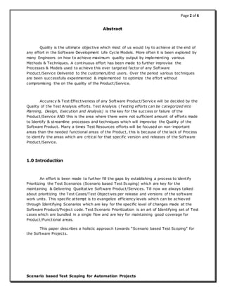 Page 2 of 6
Scenario based Test Scoping for Automation Projects
Abstract
Quality is the ultimate objective which most of us would try to achieve at the end of
any effort in the Software Development Life Cycle Models. More often it is been explored by
many Engineers on how to achieve maximum quality output by implementing various
Methods & Techniques. A continuous effort has been made to further improvise the
Processes & Models used to achieve this ever targeted factor of any Software
Product/Service Delivered to the customers/End users. Over the period various techniques
are been successfully experimented & implemented to optimize the effort without
compromising the on the quality of the Product/Service.
Accuracy & Test Effectiveness of any Software Product/Service will be decided by the
Quality of the Test Analysis efforts. Test Analysis (Testing efforts can be categorized into
Planning, Design, Execution and Analysis) is the key for the success or failure of the
Product/Service AND this is the area where there were not sufficient amount of efforts made
to Identify & streamline processes and techniques which will improvise the Quality of the
Software Product. Many a times Test Resources efforts will be focused on non-important
areas than the needed functional areas of the Product, this is because of the lack of Process
to identify the areas which are critical for that specific version and releases of the Software
Product/Service.
1.0 Introduction
An effort is been made to further fill the gaps by establishing a process to identify
Prioritizing the Test Scenarios (Scenario based Test Scoping) which are key for the
maintaining & Delivering Qualitative Software Product/Services. Till now we always talked
about prioritizing the Test Cases/Test Objectives per release and versions of the software
work units. This specific attempt is to evangelize efficiency levels which can be achieved
through Identifying Scenarios which are key for the specific level of changes made at the
Software Product/Project code. Test Scenario Prioritization is an art of Identifying set of Test
cases which are bundled in a single flow and are key for maintaining good coverage for
Product/Functional areas.
This paper describes a holistic approach towards “Scenario based Test Scoping” for
the Software Projects.
 