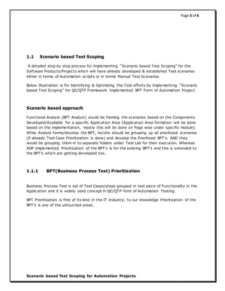 Page 3 of 6
Scenario based Test Scoping for Automation Projects
1.1 Scenario based Test Scoping
A detailed step by step process for Implementing “Scenario based Test Scoping” for the
Software Products/Projects which will have already developed & established Test scenarios
either in terms of Automation scripts or in terms Manual Test Scenarios.
Below Illustration is for Identifying & Optimizing the Test efforts by Implementing “Scenario
based Test Scoping” for QC/QTP Framework Implemented BPT Form of Automation Project.
Scenario based approach
Functional Analyst (BPT Analyst) would be framing the scenarios based on the Components
Developed/Available for a specific Application Area (Application Area formation will be done
based on the implementation, mostly this will be done on Page wise under specific module).
While Analyst forms/develop the BPT, he/she should be grouping up all prioritized scenarios
(if already Test Case Prioritization is done) and develop the Prioritized BPT's. AND they
would be grouping them in to separate folders under Test Lab for their execution. Whereas
ADP Implemented Prioritization of the BPT's is for the existing BPT’s and this is extended to
the BPT’s which are getting developed too.
1.1.1 BPT(Business Process Test) Prioritization
Business Process Test is set of Test Cases/steps grouped in test piece of Functionality in the
Application and it is widely used concept in QC/QTP form of Automation Testing.
BPT Prioritization is first of its kind in the IT Industry; to our knowledge Prioritization of the
BPT's is one of the untouched areas.
 
