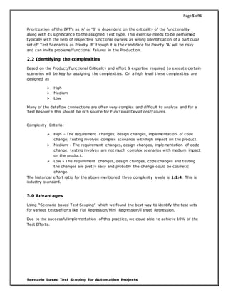 Page 5 of 6
Scenario based Test Scoping for Automation Projects
Prioritization of the BPT’s as ‘A’ or ‘B’ is dependent on the criticality of the functionality
along with its significance to the assigned Test Type. This exercise needs to be performed
typically with the help of respective functional owners as wrong Identification of a particular
set off Test Scenario’s as Priority ‘B’ though it is the candidate for Priority ‘A’ will be risky
and can invite problems/functional failures in the Production.
2.2 Identifying the complexities
Based on the Product/Functional Criticality and effort & expertise required to execute certain
scenarios will be key for assigning the complexities. On a high level these complexities are
designed as
 High
 Medium
 Low
Many of the dataflow connections are often very complex and difficult to analyze and for a
Test Resource this should be rich source for Functional Deviations/Failures.
Complexity Criteria:
 High - The requirement changes, design changes, implementation of code
change; testing involves complex scenarios with high impact on the product.
 Medium - The requirement changes, design changes, implementation of code
change; testing involves are not much complex scenarios with medium impact
on the product.
 Low - The requirement changes, design changes, code changes and testing
the changes are pretty easy and probably the change could be cosmetic
change.
The historical effort ratio for the above mentioned three complexity levels is 1:2:4. This is
industry standard.
3.0 Advantages
Using “Scenario based Test Scoping” which we found the best way to identify the test sets
for various tests efforts like Full Regression/Mini Regression/Target Regression.
Due to the successful implementation of this practice, we could able to achieve 10% of the
Test Efforts.
 