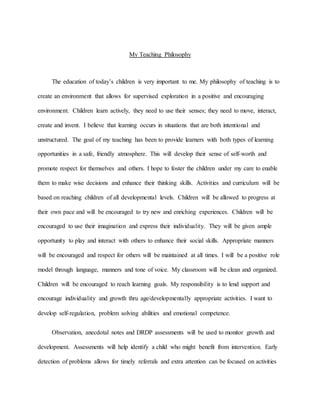 My Teaching Philosophy
The education of today’s children is very important to me. My philosophy of teaching is to
create an environment that allows for supervised exploration in a positive and encouraging
environment. Children learn actively, they need to use their senses; they need to move, interact,
create and invent. I believe that learning occurs in situations that are both intentional and
unstructured. The goal of my teaching has been to provide learners with both types of learning
opportunities in a safe, friendly atmosphere. This will develop their sense of self-worth and
promote respect for themselves and others. I hope to foster the children under my care to enable
them to make wise decisions and enhance their thinking skills. Activities and curriculum will be
based on reaching children of all developmental levels. Children will be allowed to progress at
their own pace and will be encouraged to try new and enriching experiences. Children will be
encouraged to use their imagination and express their individuality. They will be given ample
opportunity to play and interact with others to enhance their social skills. Appropriate manners
will be encouraged and respect for others will be maintained at all times. I will be a positive role
model through language, manners and tone of voice. My classroom will be clean and organized.
Children will be encouraged to reach learning goals. My responsibility is to lend support and
encourage individuality and growth thru age/developmentally appropriate activities. I want to
develop self-regulation, problem solving abilities and emotional competence.
Observation, anecdotal notes and DRDP assessments will be used to monitor growth and
development. Assessments will help identify a child who might benefit from intervention. Early
detection of problems allows for timely referrals and extra attention can be focused on activities
 