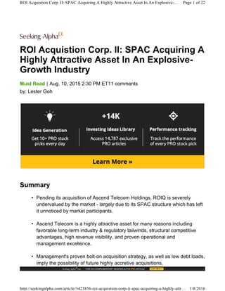 ROI Acquistion Corp. II: SPAC Acquiring A
Highly Attractive Asset In An Explosive-
Growth Industry
|Must Read Aug. 10, 2015 2:30 PM ET11 comments
by: Lester Goh
Summary
• Pending its acquisition of Ascend Telecom Holdings, ROIQ is severely
undervalued by the market - largely due to its SPAC structure which has left
it unnoticed by market participants.
• Ascend Telecom is a highly attractive asset for many reasons including
favorable long-term industry & regulatory tailwinds, structural competitive
advantages, high revenue visibility, and proven operational and
management excellence.
• Management's proven bolt-on acquisition strategy, as well as low debt loads,
imply the possibility of future highly accretive acquisitions.
ROI Acquistion Corp. II: SPAC Acquiring A Highly Attractive Asset In An Explosive-… Page 1 of 22
http://seekingalpha.com/article/3423856-roi-acquistion-corp-ii-spac-acquiring-a-highly-attr… 1/8/2016
 