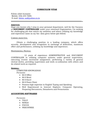 CURRICULUM VITAE
Fahim ullah hussaini
Mobile: 056 244 7690.
E-mail: fahim_saif@yahoo.co.in
AMBITION:
Hope you known why I step in your personal department, well for the Vacancy
of DOCUMENT CONTROLLER under your esteemed Organization, I'm seeking
for challenging job that match my ambition and where utilizing my knowledge
and experience same as my bio- data given below (pls follow)
CAREER OBJECTIVE:
Obtain a challenging position in a leading company, which offers
security, development and recognition in exchange of dedication, maximum
effort and performance, utilizing my knowledge and experience.
PROFESSIONAL PROFILE:
12 years of experience ADMINISTRATIVE and DOCUMENT
CONTROLLER in utilizing computer systems under general supervision,
executing routine secretarial assignment, performing a variety of general
clerical duties, providing supervision and work co-ordination with others and
do related work as required.
GENERAL:
COMPUTER KNOWLEDGE
PACKAGES
• M-S Office
• M-S Word
• M-S Excel
• M-S Power Point
• Possess high expertise in English Typing and Speaking.
• Well Experienced in Internet Explorer, Computer Operating,
Preparing Documents, Datasheets and Presentation
ACCOUNTING SOFTWARES
PACKAGES
• TALLY
• WINGS
• FOCUS
• PEECHTREE
 