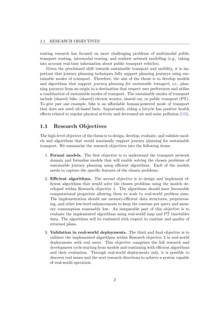 1.1. RESEARCH OBJECTIVES
routing research has focused on more challenging problems of multimodal public
transport routing, intermodal routing, and realistic network modelling (e.g., taking
into account real-time information about public transport vehicles).
Given the proclaimed shift towards sustainable transport and mobility, it is im-
portant that journey planning techniques fully support planning journeys using sus-
tainable modes of transport. Therefore, the aim of the thesis is to develop models
and algorithms that support journey planning for sustainable transport, i.e., plan-
ning journeys from an origin to a destination that respect user preferences and utilise
a combination of sustainable modes of transport. The sustainable modes of transport
include (shared) bike, (shared) electric scooter, shared car, or public transport (PT).
To give just one example, bike is an aﬀordable human-powered mode of transport
that does not need oil-based fuels. Importantly, riding a bicycle has positive health
eﬀects related to regular physical activity and decreased air and noise pollution [115].
1.1 Research Objectives
The high-level objective of the thesis is to design, develop, evaluate, and validate mod-
els and algorithms that would maximally support journey planning for sustainable
transport. We summarise the research objectives into the following items:
1. Formal models. The ﬁrst objective is to understand the transport network
domain and formalise models that will enable solving the chosen problems of
sustainable journey planning using eﬃcient algorithms. Each of the models
needs to capture the speciﬁc features of the chosen problems.
2. Eﬃcient algorithms. The second objective is to design and implement ef-
ﬁcient algorithms that would solve the chosen problems using the models de-
veloped within Research objective 1. The algorithms should have favourable
computational properties allowing them to scale to real-world problem sizes.
The implementation should use memory-eﬃcient data structures, preprocess-
ing, and other low-level enhancements to keep the runtime per query and mem-
ory consumption reasonably low. An inseparable part of this objective is to
evaluate the implemented algorithms using real-world map and PT timetables
data. The algorithms will be evaluated with respect to runtime and quality of
returned plans.
3. Validation in real-world deployments. The third and ﬁnal objective is to
validate the implemented algorithms within Research objective 2 in real-world
deployments with real users. This objective comprises the full research and
development cycle starting from models and continuing with eﬃcient algorithms
and their evaluation. Through real-world deployments only, it is possible to
discover real issues and the next research directions to achieve a system capable
of real-world operation.
2
 