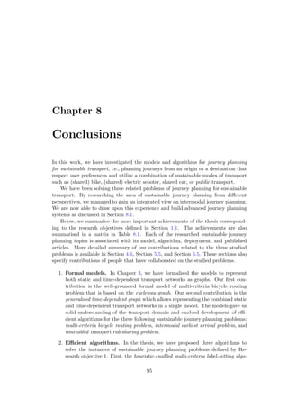 Chapter 8
Conclusions
In this work, we have investigated the models and algorithms for journey planning
for sustainable transport, i.e., planning journeys from an origin to a destination that
respect user preferences and utilise a combination of sustainable modes of transport
such as (shared) bike, (shared) electric scooter, shared car, or public transport.
We have been solving three related problems of journey planning for sustainable
transport. By researching the area of sustainable journey planning from diﬀerent
perspectives, we managed to gain an integrated view on intermodal journey planning.
We are now able to draw upon this experience and build advanced journey planning
systems as discussed in Section 8.1.
Below, we summarise the most important achievements of the thesis correspond-
ing to the research objectives deﬁned in Section 1.1. The achievements are also
summarised in a matrix in Table 8.1. Each of the researched sustainable journey
planning topics is associated with its model, algorithm, deployment, and published
articles. More detailed summary of our contributions related to the three studied
problems is available in Section 4.6, Section 5.5, and Section 6.5. These sections also
specify contributions of people that have collaborated on the studied problems.
1. Formal models. In Chapter 3, we have formalised the models to represent
both static and time-dependent transport networks as graphs. Our ﬁrst con-
tribution is the well-grounded formal model of multi-criteria bicycle routing
problem that is based on the cycleway graph. Our second contribution is the
generalised time-dependent graph which allows representing the combined static
and time-dependent transport networks in a single model. The models gave us
solid understanding of the transport domain and enabled development of eﬃ-
cient algorithms for the three following sustainable journey planning problems:
multi-criteria bicycle routing problem, intermodal earliest arrival problem, and
timetabled transport ridesharing problem.
2. Eﬃcient algorithms. In the thesis, we have proposed three algorithms to
solve the instances of sustainable journey planning problems deﬁned by Re-
search objective 1. First, the heuristic-enabled multi-criteria label-setting algo-
95
 