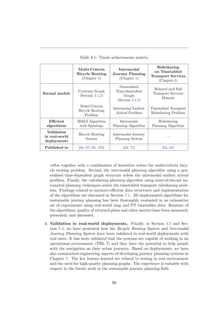 Table 8.1: Thesis achievements matrix.
Multi-Criteria
Bicycle Routing
(Chapter 4)
Intermodal
Journey Planning
(Chapter 5)
Ridesharing
on Timetabled
Transport Services
(Chapter 6)
Formal models
Cycleway Graph
(Section 3.1.2)
Generalised
Time-dependent
Graph
(Section 3.2.2)
Relaxed and Full
Transport Services
Domain
Multi-Criteria
Bicycle Routing
Problem
Intermodal Earliest
Arrival Problem
Timetabled Transport
Ridesharing Problem
Eﬃcient
algorithms
HMLS Algorithm
with Speedups
Intermodal
Planning Algorithm
Ridesharing
Planning Algorithm
Validation
in real-world
deployments
Bicycle Routing
System
Intermodal Journey
Planning System
-
Published in [66, 67, 68, 103] [63, 71] [64, 65]
rithm together with a combination of heuristics solves the multi-criteria bicy-
cle routing problem. Second, the intermodal planning algorithm using a gen-
eralised time-dependent graph structure solves the intermodal earliest arrival
problem. Finally, the ridesharing planning algorithm using state-of-the-art au-
tomated planning techniques solves the timetabled transport ridesharing prob-
lem. Findings related to memory-eﬃcient data structures and implementation
of the algorithms are discussed in Section 7.1. All implemented algorithms for
sustainable journey planning has been thoroughly evaluated in an exhaustive
set of experiments using real-world map and PT timetables data. Runtime of
the algorithms, quality of returned plans and other metrics have been measured,
presented, and discussed.
3. Validation in real-world deployments. Finally, in Section 4.5 and Sec-
tion 5.4, we have presented how the Bicycle Routing System and Intermodal
Journey Planning System have been validated in real-world deployments with
real users. It has been validated that the systems are capable of working in an
operational environment (TRL 7) and they have the potential to help people
with the navigation on their urban journeys. Based on deployments, we have
also summarised engineering aspects of developing journey planning systems in
Chapter 7. The key lessons learned are related to testing in real environment
and the need for high-quality planning graphs. The experience is valuable with
respect to the future work in the sustainable journey planning ﬁeld.
96
 