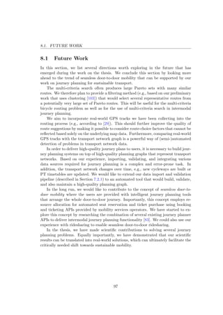 8.1. FUTURE WORK
8.1 Future Work
In this section, we list several directions worth exploring in the future that has
emerged during the work on the thesis. We conclude this section by looking more
ahead to the trend of seamless door-to-door mobility that can be supported by our
work on journey planning for sustainable transport.
The multi-criteria search often produces large Pareto sets with many similar
routes. We therefore plan to provide a ﬁltering method (e.g., based on our preliminary
work that uses clustering [103]) that would select several representative routes from
a potentially very large set of Pareto routes. This will be useful for the multi-criteria
bicycle routing problem as well as for the use of multi-criteria search in intermodal
journey planning.
We aim to incorporate real-world GPS tracks we have been collecting into the
routing process (e.g., according to [29]). This should further improve the quality of
route suggestions by making it possible to consider route-choice factors that cannot be
reﬂected based solely on the underlying map data. Furthermore, comparing real-world
GPS tracks with the transport network graph is a powerful way of (semi-)automated
detection of problems in transport network data.
In order to deliver high-quality journey plans to users, it is necessary to build jour-
ney planning systems on top of high-quality planning graphs that represent transport
networks. Based on our experience, importing, validating, and integrating various
data sources required for journey planning is a complex and error-prone task. In
addition, the transport network changes over time, e.g., new cycleways are built or
PT timetables are updated. We would like to extend our data import and validation
pipeline (described in Section 7.2.1) to an automated tool that would build, validate,
and also maintain a high-quality planning graph.
In the long run, we would like to contribute to the concept of seamless door-to-
door mobility where the users are provided with intelligent journey planning tools
that arrange the whole door-to-door journey. Importantly, this concept employs re-
source allocation for automated seat reservation and ticket purchase using booking
and ticketing APIs provided by mobility services operators. We have started to ex-
plore this concept by researching the combination of several existing journey planner
APIs to deliver intermodal journey planning functionality [83]. We could also use our
experience with ridesharing to enable seamless door-to-door ridesharing.
In the thesis, we have made scientiﬁc contributions to solving several journey
planning problems. Equally importantly, we have demonstrated that our scientiﬁc
results can be translated into real-world solutions, which can ultimately facilitate the
critically needed shift towards sustainable mobility.
97
 