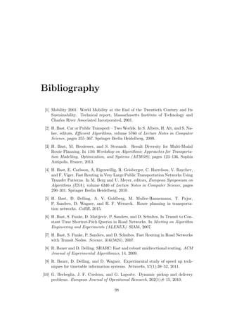 Bibliography
[1] Mobility 2001: World Mobility at the End of the Twentieth Century and Its
Sustainability. Technical report, Massachusetts Institute of Technology and
Charles River Associated Incorporated, 2001.
[2] H. Bast. Car or Public Transport – Two Worlds. In S. Albers, H. Alt, and S. Na-
her, editors, Eﬃcient Algorithms, volume 5760 of Lecture Notes in Computer
Science, pages 355–367. Springer Berlin Heidelberg, 2009.
[3] H. Bast, M. Brodesser, and S. Storandt. Result Diversity for Multi-Modal
Route Planning. In 13th Workshop on Algorithmic Approaches for Transporta-
tion Modelling, Optimization, and Systems (ATMOS), pages 123–136, Sophia
Antipolis, France, 2013.
[4] H. Bast, E. Carlsson, A. Eigenwillig, R. Geisberger, C. Harrelson, V. Raychev,
and F. Viger. Fast Routing in Very Large Public Transportation Networks Using
Transfer Patterns. In M. Berg and U. Meyer, editors, European Symposium on
Algorithms (ESA), volume 6346 of Lecture Notes in Computer Science, pages
290–301. Springer Berlin Heidelberg, 2010.
[5] H. Bast, D. Delling, A. V. Goldberg, M. Muller-Hannemann, T. Pajor,
P. Sanders, D. Wagner, and R. F. Werneck. Route planning in transporta-
tion networks. CoRR, 2015.
[6] H. Bast, S. Funke, D. Matijevic, P. Sanders, and D. Schultes. In Transit to Con-
stant Time Shortest-Path Queries in Road Networks. In Meeting on Algorithm
Engineering and Experiments (ALENEX). SIAM, 2007.
[7] H. Bast, S. Funke, P. Sanders, and D. Schultes. Fast Routing in Road Networks
with Transit Nodes. Science, 316(5824), 2007.
[8] R. Bauer and D. Delling. SHARC: Fast and robust unidirectional routing. ACM
Journal of Experimental Algorithmics, 14, 2009.
[9] R. Bauer, D. Delling, and D. Wagner. Experimental study of speed up tech-
niques for timetable information systems. Networks, 57(1):38–52, 2011.
[10] G. Berbeglia, J. F. Cordeau, and G. Laporte. Dynamic pickup and delivery
problems. European Journal of Operational Research, 202(1):8–15, 2010.
98
 