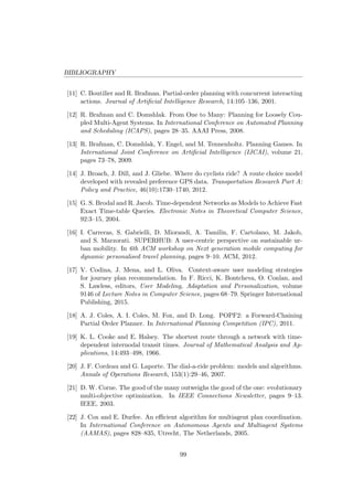 BIBLIOGRAPHY
[11] C. Boutilier and R. Brafman. Partial-order planning with concurrent interacting
actions. Journal of Artiﬁcial Intelligence Research, 14:105–136, 2001.
[12] R. Brafman and C. Domshlak. From One to Many: Planning for Loosely Cou-
pled Multi-Agent Systems. In International Conference on Automated Planning
and Scheduling (ICAPS), pages 28–35. AAAI Press, 2008.
[13] R. Brafman, C. Domshlak, Y. Engel, and M. Tennenholtz. Planning Games. In
International Joint Conference on Artiﬁcial Intelligence (IJCAI), volume 21,
pages 73–78, 2009.
[14] J. Broach, J. Dill, and J. Gliebe. Where do cyclists ride? A route choice model
developed with revealed preference GPS data. Transportation Research Part A:
Policy and Practice, 46(10):1730–1740, 2012.
[15] G. S. Brodal and R. Jacob. Time-dependent Networks as Models to Achieve Fast
Exact Time-table Queries. Electronic Notes in Theoretical Computer Science,
92:3–15, 2004.
[16] I. Carreras, S. Gabrielli, D. Miorandi, A. Tamilin, F. Cartolano, M. Jakob,
and S. Marzorati. SUPERHUB: A user-centric perspective on sustainable ur-
ban mobility. In 6th ACM workshop on Next generation mobile computing for
dynamic personalised travel planning, pages 9–10. ACM, 2012.
[17] V. Codina, J. Mena, and L. Oliva. Context-aware user modeling strategies
for journey plan recommendation. In F. Ricci, K. Bontcheva, O. Conlan, and
S. Lawless, editors, User Modeling, Adaptation and Personalization, volume
9146 of Lecture Notes in Computer Science, pages 68–79. Springer International
Publishing, 2015.
[18] A. J. Coles, A. I. Coles, M. Fox, and D. Long. POPF2: a Forward-Chaining
Partial Order Planner. In International Planning Competition (IPC), 2011.
[19] K. L. Cooke and E. Halsey. The shortest route through a network with time-
dependent internodal transit times. Journal of Mathematical Analysis and Ap-
plications, 14:493–498, 1966.
[20] J. F. Cordeau and G. Laporte. The dial-a-ride problem: models and algorithms.
Annals of Operations Research, 153(1):29–46, 2007.
[21] D. W. Corne. The good of the many outweighs the good of the one: evolutionary
multi-objective optimization. In IEEE Connections Newsletter, pages 9–13.
IEEE, 2003.
[22] J. Cox and E. Durfee. An eﬃcient algorithm for multiagent plan coordination.
In International Conference on Autonomous Agents and Multiagent Systems
(AAMAS), pages 828–835, Utrecht, The Netherlands, 2005.
99
 