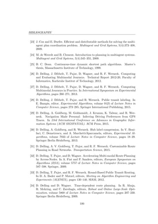 BIBLIOGRAPHY
[23] J. Cox and E. Durfee. Eﬃcient and distributable methods for solving the multi-
agent plan coordination problem. Multiagent and Grid Systems, 5(4):373–408,
2009.
[24] M. de Weerdt and B. Clement. Introduction to planning in multiagent systems.
Multiagent and Grid Systems, 5(4):345–355, 2009.
[25] B. C. Dean. Continuous-time dynamic shortest path algorithms. Master’s
thesis, Massachusetts Institute of Technology, 1999.
[26] D. Delling, J. Dibbelt, T. Pajor, D. Wagner, and R. F. Werneck. Computing
and Evaluating Multimodal Journeys. Technical Report 2012-20, Faculty of
Informatics, Karlsruhe Institut of Technology, 2012.
[27] D. Delling, J. Dibbelt, T. Pajor, D. Wagner, and R. F. Werneck. Computing
Multimodal Journeys in Practice. In International Symposium on Experimental
Algorithms, pages 260–271, 2013.
[28] D. Delling, J. Dibbelt, T. Pajor, and R. Werneck. Public transit labeling. In
E. Bampis, editor, Experimental Algorithms, volume 9125 of Lecture Notes in
Computer Science, pages 273–285. Springer International Publishing, 2015.
[29] D. Delling, A. Goldberg, M. Goldszmidt, J. Krumm, K. Talwar, and R. Wer-
neck. Navigation Made Personal: Inferring Driving Preferences from GPS
Traces. In 23rd International Conference on Advances in Geographic Infor-
mation Systems (ACM SIGSPATIAL). ACM Press, 2015.
[30] D. Delling, A. Goldberg, and R. Werneck. Hub label compression. In V. Boni-
faci, C. Demetrescu, and A. Marchetti-Spaccamela, editors, Experimental Al-
gorithms, volume 7933 of Lecture Notes in Computer Science, pages 18–29.
Springer Berlin Heidelberg, 2013.
[31] D. Delling, A. V. Goldberg, T. Pajor, and R. F. Werneck. Customizable Route
Planning in Road Networks. Transportation Science, 2015.
[32] D. Delling, T. Pajor, and D. Wagner. Accelerating Multi-modal Route Planning
by Access-Nodes. In A. Fiat and P. Sanders, editors, European Symposium on
Algorithms (ESA), volume 5757 of Lecture Notes in Computer Science, pages
587–598. Springer, 2009.
[33] D. Delling, T. Pajor, and R. F. Werneck. Round-Based Public Transit Routing.
In D. A. Bader and P. Mutzel, editors, Meeting on Algorithm Engineering and
Experiments (ALENEX), pages 130–140. SIAM, 2012.
[34] D. Delling and D. Wagner. Time-dependent route planning. In R. Ahuja,
R. Mohring, and C. Zaroliagis, editors, Robust and Online Large-Scale Opti-
mization, volume 5868 of Lecture Notes in Computer Science, pages 207–230.
Springer Berlin Heidelberg, 2009.
100
 