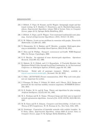 BIBLIOGRAPHY
[35] J. Dibbelt, T. Pajor, B. Strasser, and D. Wagner. Intriguingly simple and fast
transit routing. In V. Bonifaci, C. Demetrescu, and A. Marchetti-Spaccamela,
editors, Experimental Algorithms, volume 7933 of Lecture Notes in Computer
Science, pages 43–54. Springer Berlin Heidelberg, 2013.
[36] J. Dibbelt, T. Pajor, and D. Wagner. User-constrained multimodal route plan-
ning. Journal of Experimental Algorithmics (JEA), 19:3.2:1–19, 2015.
[37] E. W. Dijkstra. A note on two problems in connexion with graphs. Numerische
Mathematik, 1(1):269–271, 1959.
[38] Y. Dimopoulos, M. A. Hashmi, and P. Moraitis. µ-satplan: Multi-agent plan-
ning as satisﬁability. Knowledge-Based Systems, 29(0):54–62, 2012.
[39] C. Dora and M. Phillips. Transport, environment and health. WHO Regional
Oﬃce for Europe, Copenhagen, 2000.
[40] S. E. Dreyfus. An appraisal of some shortest-path algorithms. Operations
Research, 17(3):395–412, 1969.
[41] E. Ephrati, M. E. Pollack, and J. S. Rosenschein. A Tractable Heuristic that
Maximizes Global Utility through Local Plan Combination. In 1st International
Conference on MultiAgent Systems (ICMAS), pages 94–101, 1995.
[42] Eurostat. Modal split of passenger transport, [Online], available at
tinyurl.com/eurostat-modal-split, [Accessed: Oct 26, 2012].
[43] V. Filler. (AUTO*MAT) Private communication, 2013. Why cycle route plan-
ners are important for cyclists.
[44] J. Finnegan, M. Islam, C. Polisini, M. Jakob, and J. Hrncir. D5.2: Design and
protocols for the real-time mobility resources negotiator, SUPERHUB deliver-
able, 2013.
[45] D. E. Foulser, M. Li, and Q. Yang. Theory and algorithms for plan merging.
Artiﬁcial Intelligence, 57(2-3):143–181, 1992.
[46] M. L. Fredman and R. E. Tarjan. Fibonacci heaps and their uses in improved
network optimization algorithms. Journal of the ACM (JACM), 34(3):596–615,
1987.
[47] M. R. Garey and D. S. Johnson. Computers and Intractability: A Guide to the
Theory of NP-Completeness. W. H. Freeman & Co., New York, USA, 1979.
[48] R. Geisberger. Contraction of timetable networks with realistic transfers. In
P. Festa, editor, Experimental Algorithms, volume 6049 of Lecture Notes in
Computer Science, pages 71–82. Springer Berlin Heidelberg, 2010.
101
 
