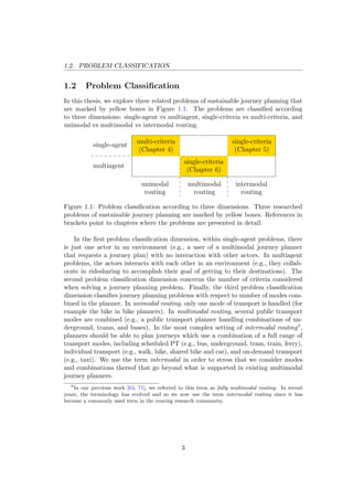 1.2. PROBLEM CLASSIFICATION
1.2 Problem Classiﬁcation
In this thesis, we explore three related problems of sustainable journey planning that
are marked by yellow boxes in Figure 1.1. The problems are classiﬁed according
to three dimensions: single-agent vs multiagent, single-criteria vs multi-criteria, and
unimodal vs multimodal vs intermodal routing.
unimodal
routing
intermodal
routing
multiagent
single-agent
multimodal
routing
multi-criteria
(Chapter 4)
single-criteria
(Chapter 6)
single-criteria
(Chapter 5)
Figure 1.1: Problem classiﬁcation according to three dimensions. Three researched
problems of sustainable journey planning are marked by yellow boxes. References in
brackets point to chapters where the problems are presented in detail.
In the ﬁrst problem classiﬁcation dimension, within single-agent problems, there
is just one actor in an environment (e.g., a user of a multimodal journey planner
that requests a journey plan) with no interaction with other actors. In multiagent
problems, the actors interacts with each other in an environment (e.g., they collab-
orate in ridesharing to accomplish their goal of getting to their destinations). The
second problem classiﬁcation dimension concerns the number of criteria considered
when solving a journey planning problem. Finally, the third problem classiﬁcation
dimension classiﬁes journey planning problems with respect to number of modes com-
bined in the planner. In unimodal routing, only one mode of transport is handled (for
example the bike in bike planners). In multimodal routing, several public transport
modes are combined (e.g., a public transport planner handling combinations of un-
derground, trams, and buses). In the most complex setting of intermodal routing6,
planners should be able to plan journeys which use a combination of a full range of
transport modes, including scheduled PT (e.g., bus, underground, tram, train, ferry),
individual transport (e.g., walk, bike, shared bike and car), and on-demand transport
(e.g., taxi). We use the term intermodal in order to stress that we consider modes
and combinations thereof that go beyond what is supported in existing multimodal
journey planners.
6
In our previous work [63, 71], we referred to this term as fully multimodal routing. In recent
years, the terminology has evolved and so we now use the term intermodal routing since it has
become a commonly used term in the routing research community.
3
 