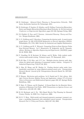 BIBLIOGRAPHY
[49] R. Geisberger. Advanced Route Planning in Transportation Networks. PhD
thesis, Karlsruher Instituts f¨ur Technologie, 2011.
[50] R. Geisberger, P. Sanders, D. Schultes, and D. Delling. Contraction Hierarchies:
Faster and Simpler Hierarchical Routing in Road Networks. In 7th International
Conference on Experimental Algorithms, pages 319–333. Springer-Verlag, 2008.
[51] M. Ghallab, D. Nau, and P. Traverso. Automated Planning: Theory and Prac-
tice. Morgan Kaufmann, 2004.
[52] A. V. Goldberg and C. Harrelson. Computing the shortest path: A search meets
graph theory. In 16th ACM-SIAM Symposium on Discrete algorithms (SODA),
Philadelphia, PA, USA, 2005. Society for Industrial and Applied Mathematics.
[53] A. V. Goldberg and R. F. Werneck. Computing Point-to-Point Shortest Paths
from External Memory. In C. Demetrescu, R. Sedgewick, and R. Tamassia,
editors, Meeting on Algorithm Engineering and Experiments (ALENEX), pages
26–40. SIAM, 2005.
[54] F. Gundling, M. H. Keyhani, M. Schnee, and K. Weihe. Fully realistic multi-
criteria multi-modal routing. Technical report, TU Darmstadt, 2014.
[55] D.-H. Han, Y.-D. Kim, and J.-Y. Lee. Multiple-criterion shortest path algo-
rithms for global path planning of unmanned combat vehicles. Computers &
Industrial Engineering, 71(0):57–69, 2014.
[56] L. Han, H. Wang, and W. Mackey Jr. Finding shortest paths under time-
bandwidth constraints by using elliptical minimal search area. Transportation
Research Record: Journal of the Transportation Research Board, No. 1977:225–
233, 2006.
[57] P. Hansen. Bicriterion path problems. In G. Fandel and T. Gal, editors, Mul-
tiple Criteria Decision Making Theory and Application, volume 177 of Lecture
Notes in Economics and Mathematical Systems, pages 109–127. Springer Berlin
Heidelberg, 1980.
[58] P. Hart, N. Nilsson, and B. Raphael. A Formal Basis for the Heuristic Deter-
mination of Minimum Cost Paths. IEEE Transactions on Systems Science and
Cybernetics, 4(2):100–107, 1968.
[59] H. H. Hochmair and J. Fu. Web Based Bicycle Trip Planning for Broward
County, Florida. In ESRI User Conference, 2009.
[60] M. E. T. Horn. Multi-modal and demand-responsive passenger transport sys-
tems: a modelling framework with embedded control systems. Transportation
Research Part A: Policy and Practice, 36(2):167–188, 2002.
102
 