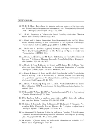 BIBLIOGRAPHY
[61] M. E. T. Horn. Procedures for planning multi-leg journeys with ﬁxed-route
and demand-responsive passenger transport services. Transportation Research
Part C: Emerging Technologies, 12(1):33–55, 2004.
[62] J. Hrncir. Improving a Collaborative Travel Planning Application. Master’s
thesis, The University of Edinburgh, 2011.
[63] J. Hrncir and M. Jakob. Generalised Time-Dependent Graphs for Fully Multi-
modal Journey Planning. In 16th International IEEE Conference on Intelligent
Transportation Systems (ITSC), pages 2138–2145. IEEE, 2013.
[64] J. Hrncir and M. Rovatsos. Applying Strategic Multiagent Planning to Real-
World Travel Sharing Problems. In 7th Workshop on Agents in Traﬃc and
Transportation (AAMAS), 2012.
[65] J. Hrncir, M. Rovatsos, and M. Jakob. Ridesharing on Timetabled Transport
Services: A Multiagent Planning Approach. Journal of Intelligent Transporta-
tion Systems, 19(1):89–105, 2015.
[66] J. Hrncir, Q. Song, P. Zilecky, M. Nemet, and M. Jakob. Bicycle Route Plan-
ning with Route Choice Preferences. In Prestigious Applications of Artiﬁcial
Intelligence (PAIS), pages 1149–1154. IOS Press, 2014.
[67] J. Hrncir, P. Zilecky, Q. Song, and M. Jakob. Speedups for Multi-Criteria Urban
Bicycle Routing. In G. F. Italiano and M. Schmidt, editors, 15th Workshop
on Algorithmic Approaches for Transportation Modelling, Optimization, and
Systems (ATMOS), pages 16–28, 2015.
[68] J. Hrncir, P. Zilecky, Q. Song, and M. Jakob. Practical Multi-Criteria Urban
Bicycle Routing. IEEE Transactions on Intelligent Transportation Systems (ac-
cepted), 2016.
[69] C. Hsu and B. W. Wah. The SGPlan Planning System in IPC-6. In International
Planning Competition (IPC), 2008.
[70] P. L. Jacobsen. Safety in numbers: more walkers and bicyclists, safer walking
and bicycling. Injury Prevention, 9(3):205–209, 2003.
[71] M. Jakob, J. Hrncir, L. Oliva, F. Ronzano, P. Zilecky, and J. Finnegan. Per-
sonalized Fully Multimodal Journey Planner. In Prestigious Applications of
Intelligent Systems (PAIS), pages 1225–1226, 2014.
[72] A. Jonsson and M. Rovatsos. Scaling Up Multiagent Planning: A Best-Response
Approach. In International Conference on Automated Planning and Scheduling
(ICAPS), pages 114–121. AAAI Press, 2011.
[73] D. Kirchler. Eﬃcient routing on multi-modal transportation networks. PhD
thesis, Ecole Polytechnique, Paris, 2013.
103
 