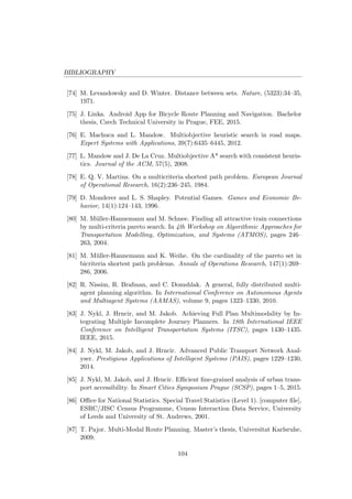 BIBLIOGRAPHY
[74] M. Levandowsky and D. Winter. Distance between sets. Nature, (5323):34–35,
1971.
[75] J. Linka. Android App for Bicycle Route Planning and Navigation. Bachelor
thesis, Czech Technical University in Prague, FEE, 2015.
[76] E. Machuca and L. Mandow. Multiobjective heuristic search in road maps.
Expert Systems with Applications, 39(7):6435–6445, 2012.
[77] L. Mandow and J. De La Cruz. Multiobjective A* search with consistent heuris-
tics. Journal of the ACM, 57(5), 2008.
[78] E. Q. V. Martins. On a multicriteria shortest path problem. European Journal
of Operational Research, 16(2):236–245, 1984.
[79] D. Monderer and L. S. Shapley. Potential Games. Games and Economic Be-
havior, 14(1):124–143, 1996.
[80] M. M¨uller-Hannemann and M. Schnee. Finding all attractive train connections
by multi-criteria pareto search. In 4th Workshop on Algorithmic Approaches for
Transportation Modelling, Optimization, and Systems (ATMOS), pages 246–
263, 2004.
[81] M. M¨uller-Hannemann and K. Weihe. On the cardinality of the pareto set in
bicriteria shortest path problems. Annals of Operations Research, 147(1):269–
286, 2006.
[82] R. Nissim, R. Brafman, and C. Domshlak. A general, fully distributed multi-
agent planning algorithm. In International Conference on Autonomous Agents
and Multiagent Systems (AAMAS), volume 9, pages 1323–1330, 2010.
[83] J. Nykl, J. Hrncir, and M. Jakob. Achieving Full Plan Multimodality by In-
tegrating Multiple Incomplete Journey Planners. In 18th International IEEE
Conference on Intelligent Transportation Systems (ITSC), pages 1430–1435.
IEEE, 2015.
[84] J. Nykl, M. Jakob, and J. Hrncir. Advanced Public Transport Network Anal-
yser. Prestigious Applications of Intelligent Systems (PAIS), pages 1229–1230,
2014.
[85] J. Nykl, M. Jakob, and J. Hrncir. Eﬃcient ﬁne-grained analysis of urban trans-
port accessibility. In Smart Cities Symposium Prague (SCSP), pages 1–5, 2015.
[86] Oﬃce for National Statistics. Special Travel Statistics (Level 1). [computer ﬁle],
ESRC/JISC Census Programme, Census Interaction Data Service, University
of Leeds and University of St. Andrews, 2001.
[87] T. Pajor. Multi-Modal Route Planning. Master’s thesis, Universitat Karlsruhe,
2009.
104
 
