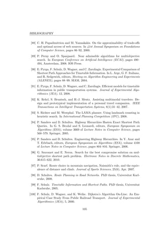 BIBLIOGRAPHY
[88] C. H. Papadimitriou and M. Yannakakis. On the approximability of trade-oﬀs
and optimal access of web sources. In 41st Annual Symposium on Foundations
of Computer Science, pages 86–92, 2000.
[89] P. Perny and O. Spanjaard. Near admissible algorithms for multiobjective
search. In European Conference on Artiﬁcial Intelligence (ECAI), pages 490–
494, Amsterdam, 2008. IOS Press.
[90] E. Pyrga, F. Schulz, D. Wagner, and C. Zaroliagis. Experimental Comparison of
Shortest Path Approaches for Timetable Information. In L. Arge, G. F. Italiano,
and R. Sedgewick, editors, Meeting on Algorithm Engineering and Experiments
(ALENEX), pages 88–99. SIAM, 2004.
[91] E. Pyrga, F. Schulz, D. Wagner, and C. Zaroliagis. Eﬃcient models for timetable
information in public transportation systems. Journal of Experimental Algo-
rithmics (JEA), 12, 2008.
[92] K. Rehrl, S. Bruntsch, and H.-J. Mentz. Assisting multimodal travelers: De-
sign and prototypical implementation of a personal travel companion. IEEE
Transactions on Intelligent Transportation Systems, 8(1):31–42, 2007.
[93] S. Richter and M. Westphal. The LAMA planner. Using landmark counting in
heuristic search. In International Planning Competition (IPC), 2008.
[94] P. Sanders and D. Schultes. Highway Hierarchies Hasten Exact Shortest Path
Queries. In G. S. Brodal and S. Leonardi, editors, European Symposium on
Algorithms (ESA), volume 3669 of Lecture Notes in Computer Science, pages
568–579. Springer, 2005.
[95] P. Sanders and D. Schultes. Engineering Highway Hierarchies. In Y. Azar and
T. Erlebach, editors, European Symposium on Algorithms (ESA), volume 4168
of Lecture Notes in Computer Science, pages 804–816. Springer, 2006.
[96] G. Sauvanet and E. Neron. Search for the best compromise solution on mul-
tiobjective shortest path problem. Electronic Notes in Discrete Mathematics,
36:615–622, 2010.
[97] P. Scarf. Route choice in mountain navigation, Naismith’s rule, and the equiv-
alence of distance and climb. Journal of Sports Sciences, 25(6), Apr. 2007.
[98] D. Schultes. Route Planning in Road Networks. PhD thesis, Universitat Karl-
sruhe, 2008.
[99] F. Schulz. Timetable Information and Shortest Paths. PhD thesis, Universitat
Karlsruhe, 2005.
[100] F. Schulz, D. Wagner, and K. Weihe. Dijkstra’s Algorithm On-Line: An Em-
pirical Case Study From Public Railroad Transport. Journal of Experimental
Algorithmics (JEA), 5, 2000.
105
 