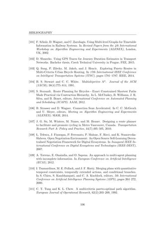 BIBLIOGRAPHY
[101] F. Schulz, D. Wagner, and C. Zaroliagis. Using Multi-level Graphs for Timetable
Information in Railway Systems. In Revised Papers from the 4th International
Workshop on Algorithm Engineering and Experiments (ALENEX), London,
UK, 2002.
[102] D. Slunecko. Using GPS Traces for Journey Duration Estimates in Transport
Networks. Bachelor thesis, Czech Technical University in Prague, FEE, 2015.
[103] Q. Song, P. Zilecky, M. Jakob, and J. Hrncir. Exploring Pareto Routes in
Multi-Criteria Urban Bicycle Routing. In 17th International IEEE Conference
on Intelligent Transportation Systems (ITSC), pages 1781–1787. IEEE, 2014.
[104] B. S. Stewart and C. C. White. Multiobjective A*. Journal of the ACM
(JACM), 38(4):775–814, 1991.
[105] S. Storandt. Route Planning for Bicycles - Exact Constrained Shortest Paths
Made Practical via Contraction Hierarchy. In L. McCluskey, B. Williams, J. R.
Silva, and B. Bonet, editors, International Conference on Automated Planning
and Scheduling (ICAPS). AAAI, 2012.
[106] B. Strasser and D. Wagner. Connection Scan Accelerated. In C. C. McGeoch
and U. Meyer, editors, Meeting on Algorithm Engineering and Experiments
(ALENEX). SIAM, 2014.
[107] J. G. Su, M. Winters, M. Nunes, and M. Brauer. Designing a route planner
to facilitate and promote cycling in Metro Vancouver, Canada. Transportation
Research Part A: Policy and Practice, 44(7):495–505, 2010.
[108] L. Telesca, J. Finnegan, P. Ferronato, P. Malone, F. Ricci, and K. Stanoevska-
Slabeva. Open Negotiation Environment: An Open Source Self-Learning Decen-
tralised Negotiation Framework for Digital Ecosystems. In Inaugural IEEE In-
ternational Conference on Digital Ecosystems and Technologies (IEEE-DEST),
2007.
[109] A. Torreno, E. Onaindia, and O. Sapena. An approach to multi-agent planning
with incomplete information. In European Conference on Artiﬁcial Intelligence
(ECAI), 2012.
[110] I. Tsamardinos, M. E. Pollack, and J. F. Horty. Merging plans with quantitative
temporal constraints, temporally extended actions, and conditional branches.
In S. Chien, S. Kambhampati, and C. A. Knoblock, editors, 5th International
Conference on Artiﬁcial Intelligence Planning Systems (AIPS), pages 264–272,
2000.
[111] C. T. Tung and K. L. Chew. A multicriteria pareto-optimal path algorithm.
European Journal of Operational Research, 62(2):203–209, 1992.
106
 