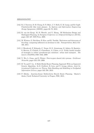 BIBLIOGRAPHY
[112] R. J. Turverey, D. D. Cheng, O. N. Blair, J. T. Roth, G. M. Lamp, and R. Cogill.
Charlottesville bike route planner. In Systems and Information Engineering
Design Symposium (SIEDS), pages 68–72, 2010.
[113] R. van der Krogt, M. D. Weerdt, and Y. Zhang. Of Mechanism Design and
Multiagent Planning. In European Conference on Artiﬁcial Intelligence (ECAI),
pages 423–427. IOS Press, 2008.
[114] M. Winters, G. Davidson, D. Kao, and K. Teschke. Motivators and deterrents of
bicycling: comparing inﬂuences on decisions to ride. Transportation, 38(1):153–
168, 2011.
[115] J. Woodcock, P. Edwards, C. Tonne, B. G. Armstrong, O. Ashiru, D. Banister,
S. Beevers, Z. Chalabi, Z. Chowdhury, A. Cohen, et al. Public health beneﬁts
of strategies to reduce greenhouse-gas emissions: urban land transport. The
Lancet, 374(9705):1930–1943, 2009.
[116] Y. Wu, L. Guan, and S. Winter. Peer-to-peer shared ride systems. GeoSensor
Networks, pages 252–270, 2008.
[117] H. Yu and F. Lu. A Multi-Modal Route Planning Approach With an Improved
Genetic Algorithm. In E. Guilbert, B. Lees, and Y. Leung, editors, Joint In-
ternational Conference on Theory, Data Handling and Modelling in GeoSpatial
Information Science, pages 343–348, 2010.
[118] P. Zilecky. Junction-Aware Multicriteria Bicycle Route Planning. Master’s
thesis, Czech Technical University in Prague, FEE, 2015.
107
 