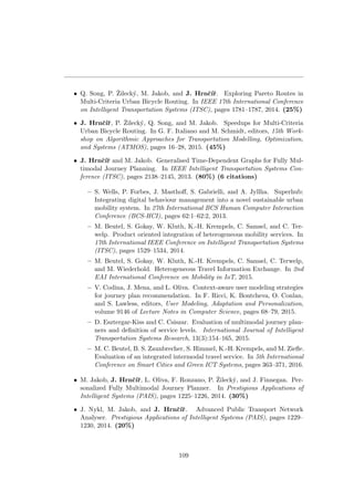 • Q. Song, P. ˇZileck´y, M. Jakob, and J. Hrnˇc´ıˇr. Exploring Pareto Routes in
Multi-Criteria Urban Bicycle Routing. In IEEE 17th International Conference
on Intelligent Transportation Systems (ITSC), pages 1781–1787, 2014. (25%)
• J. Hrnˇc´ıˇr, P. ˇZileck´y, Q. Song, and M. Jakob. Speedups for Multi-Criteria
Urban Bicycle Routing. In G. F. Italiano and M. Schmidt, editors, 15th Work-
shop on Algorithmic Approaches for Transportation Modelling, Optimization,
and Systems (ATMOS), pages 16–28, 2015. (45%)
• J. Hrnˇc´ıˇr and M. Jakob. Generalised Time-Dependent Graphs for Fully Mul-
timodal Journey Planning. In IEEE Intelligent Transportation Systems Con-
ference (ITSC), pages 2138–2145, 2013. (80%) (6 citations)
– S. Wells, P. Forbes, J. Masthoﬀ, S. Gabrielli, and A. Jyllha. Superhub:
Integrating digital behaviour management into a novel sustainable urban
mobility system. In 27th International BCS Human Computer Interaction
Conference (BCS-HCI), pages 62:1–62:2, 2013.
– M. Beutel, S. Gokay, W. Kluth, K.-H. Krempels, C. Samsel, and C. Ter-
welp. Product oriented integration of heterogeneous mobility services. In
17th International IEEE Conference on Intelligent Transportation Systems
(ITSC), pages 1529–1534, 2014.
– M. Beutel, S. Gokay, W. Kluth, K.-H. Krempels, C. Samsel, C. Terwelp,
and M. Wiederhold. Heterogeneous Travel Information Exchange. In 2nd
EAI International Conference on Mobility in IoT, 2015.
– V. Codina, J. Mena, and L. Oliva. Context-aware user modeling strategies
for journey plan recommendation. In F. Ricci, K. Bontcheva, O. Conlan,
and S. Lawless, editors, User Modeling, Adaptation and Personalization,
volume 9146 of Lecture Notes in Computer Science, pages 68–79, 2015.
– D. Esztergar-Kiss and C. Csiszar. Evaluation of multimodal journey plan-
ners and deﬁnition of service levels. International Journal of Intelligent
Transportation Systems Research, 13(3):154–165, 2015.
– M. C. Beutel, B. S. Zaunbrecher, S. Himmel, K.-H. Krempels, and M. Zieﬂe.
Evaluation of an integrated intermodal travel service. In 5th International
Conference on Smart Cities and Green ICT Systems, pages 363–371, 2016.
• M. Jakob, J. Hrnˇc´ıˇr, L. Oliva, F. Ronzano, P. ˇZileck´y, and J. Finnegan. Per-
sonalized Fully Multimodal Journey Planner. In Prestigious Applications of
Intelligent Systems (PAIS), pages 1225–1226, 2014. (30%)
• J. Nykl, M. Jakob, and J. Hrnˇc´ıˇr. Advanced Public Transport Network
Analyser. Prestigious Applications of Intelligent Systems (PAIS), pages 1229–
1230, 2014. (20%)
109
 