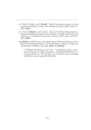 • J. Nykl, M. Jakob, and J. Hrnˇc´ıˇr. Eﬃcient ﬁne-grained analysis of urban
transport accessibility. In Smart Cities Symposium Prague (SCSP), pages 1–5,
2015. (15%)
• J. Nykl, J. Hrnˇc´ıˇr, and M. Jakob Achieving Full Plan Multimodality by
Integrating Multiple Incomplete Journey Planners. In IEEE 18th International
Conference on Intelligent Transportation Systems (ITSC), pages 1430–1435,
2015. (25%)
• J. Hrnˇc´ıˇr and M. Rovatsos. Applying Strategic Multiagent Planning to Real-
World Travel Sharing Problems. In 7th Workshop on Agents in Traﬃc and
Transportation (AAMAS), June 2012. (85%) (1 citation)
– J. Takahashi, R. Kanamori, and T. Ito. A preliminary study on antici-
patory stigmergy for traﬃc management. In IEEE/WIC/ACM Interna-
tional Conferences on Web Intelligence and Intelligent Agent Technology
(WI-IAT), volume 3, pages 399–405, 2012.
110
 