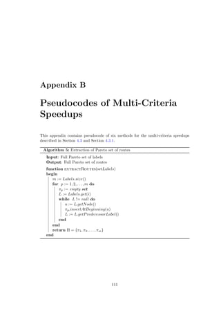 Appendix B
Pseudocodes of Multi-Criteria
Speedups
This appendix contains pseudocode of six methods for the multi-criteria speedups
described in Section 4.3 and Section 4.3.1.
Algorithm 5: Extraction of Pareto set of routes
Input: Full Pareto set of labels
Output: Full Pareto set of routes
function extractRoutes(setLabels)
begin
m := Labels.size()
for p := 1, 2, . . . , m do
πp := empty set
L := Labels.get(i)
while L != null do
u := L.getNode()
πp.insertAtBeginning(u)
L := L.getPredecessorLabel()
end
end
return Π = {π1, π2, . . . , πm}
end
111
 