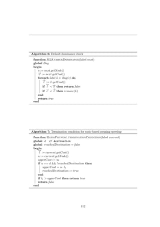 Algorithm 6: Default dominance check
function MLS.checkDominance(label next)
global Bag
begin
v := next.getNode()
−→c := next.getCost()
foreach label L ∈ Bag(v) do
−→
l := L.getCost()
if
−→
l −→c then return false
if −→c
−→
l then remove(L)
end
return true
end
Algorithm 7: Termination condition for ratio-based pruning speedup
function RatioPruning.terminationCondition(label current)
global d // destination
global reachedDestination = false
begin
−→
l := current.getCost()
u := current.getNode()
upperCost := ∞
if u == d && !reachedDestination then
upperCost = α · l1
reachedDestination := true
end
if l1 > upperCost then return true
return false
end
112
 