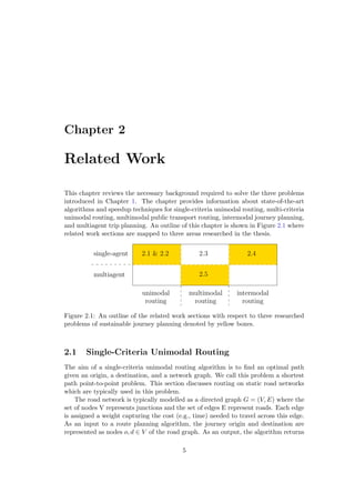 Chapter 2
Related Work
This chapter reviews the necessary background required to solve the three problems
introduced in Chapter 1. The chapter provides information about state-of-the-art
algorithms and speedup techniques for single-criteria unimodal routing, multi-criteria
unimodal routing, multimodal public transport routing, intermodal journey planning,
and multiagent trip planning. An outline of this chapter is shown in Figure 2.1 where
related work sections are mapped to three areas researched in the thesis.
unimodal
routing
intermodal
routing
multiagent
single-agent
multimodal
routing
2.5
2.1 & 2.2 2.3 2.4
Figure 2.1: An outline of the related work sections with respect to three researched
problems of sustainable journey planning denoted by yellow boxes.
2.1 Single-Criteria Unimodal Routing
The aim of a single-criteria unimodal routing algorithm is to ﬁnd an optimal path
given an origin, a destination, and a network graph. We call this problem a shortest
path point-to-point problem. This section discusses routing on static road networks
which are typically used in this problem.
The road network is typically modelled as a directed graph G = (V, E) where the
set of nodes V represents junctions and the set of edges E represent roads. Each edge
is assigned a weight capturing the cost (e.g., time) needed to travel across this edge.
As an input to a route planning algorithm, the journey origin and destination are
represented as nodes o, d ∈ V of the road graph. As an output, the algorithm returns
5
 