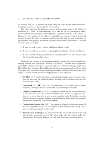 2.1. SINGLE-CRITERIA UNIMODAL ROUTING
an optimal path, i.e., a sequence of edges, from the origin to the destination node.
An optimal path is the path with the least total cost.
The basic algorithm for ﬁnding a shortest point-to-point path is the Dijkstra’s
algorithm [37]. When the Fibonacci heap [46] is used for the priority queue of nodes,
the computational complexity of the Dijkstra’s algorithm is O(|E| + |V | + log |V |).
In practice, the runtimes of the Dijkstra’s algorithm are excessive when a large road
network is used. In order to speedup road routing, the road network graph can be
preprocessed and speedup techniques exploiting the following properties of the road
network can be used [98]:
1. A road network is a very sparse and almost planar graph.
2. A road network has a layout, i.e., geographic coordinates of nodes are known.
3. A road network usually has hierarchical properties (there are for example main
streets and less important ones).
Depending on the size of the transport network, speedup techniques enable an-
swering shortest path queries in a fraction of a second. The most recent algorithms
pushed the average query time to microseconds on the Western Europe graph with
42.5 million directed edges. In the following list, there are examples of speciﬁc speedup
techniques that use advanced preprocessing strategies and goal-directed search tech-
niques to exploit the above mentioned properties of road networks.
1. SHARC [8]: A unidirectional hierarchical approach that runs a strongly goal-
directed search on the highest level and automatically level down when getting
close to a goal node.
2. Landmark A* (ALT) [52, 53]: A combination of A* search and a lower-
bounding technique based on landmarks and the triangle inequality.
3. Highway hierarchies [94, 95]: An approach exploiting the natural hierarchy
of road networks that uses a complete bidirectional search. The graph is con-
structed in a way that a local area around an origin and a destination contains
all edges whereas a sparser highway network shortest paths preserving graph is
constructed for the rest of the road network.
4. Contraction hierarchies [50]: This approach is based on the contraction of
the least important nodes. In the algorithm, the shortest paths using a con-
tracted node are replaced by shortcuts.
5. Transit-node routing [6, 7]: Distance table for important transit nodes and
all relevant connections between the other nodes and the transit nodes are
precomputed. Fast table lookups are then used in the shortest path search.
6
 