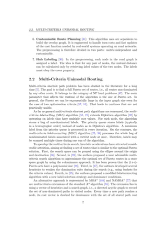 2.2. MULTI-CRITERIA UNIMODAL ROUTING
6. Customisable Route Planning [31]: This algorithm uses arc separators to
build the overlay graph. It is engineered to handle turn costs and fast updates
of the cost function needed by real-world systems operating on road networks.
The preprocessing is therefore divided in two parts: metric-independent and
customisable.
7. Hub Labeling [30]: In the preprocessing, each node in the road graph is
assigned a label. The idea is that for any pair of nodes, the mutual distance
can be calculated only by retrieving label values of the two nodes. The labels
must obey the cover property.
2.2 Multi-Criteria Unimodal Routing
Multi-criteria shortest path problem has been studied in the literature for a long
time [5]. The goal is to ﬁnd a full Pareto set of routes, i.e., all routes non-dominated
by any other route. It belongs to the category of NP hard problems [47]. The main
parameter that aﬀects the runtime of the algorithm is the size of Pareto set. In
general, the Pareto set can be exponentially large in the input graph size even for
the case of two optimisation criteria [57, 81]. That leads to runtimes that are not
practically usable.
As far as general multi-criteria shortest path algorithms are concerned, the multi-
criteria label-setting (MLS) algorithm [57, 78] extends Dijkstra’s algorithm [37] by
operating on labels that have multiple cost values. For each node, the algorithm
stores a bag of non-dominated labels. The priority queue stores labels (typically
in a lexicographic order) instead of nodes as in Dijkstra’s algorithm. A minimum
label from the priority queue is processed in every iteration. On the contrary, the
multi-criteria label-correcting (MLC) algorithm [25, 34] processes the whole bag of
nondominated labels associated with a current node at once. Therefore, labels may
be scanned multiple times during one run of the algorithm.
To speedup the multi-criteria search, heuristic accelerations have attracted consid-
erable attention, aiming at ﬁnding a set of routes that is similar to the optimal Pareto
solution. First, the search space can be pruned using the ellipse around the origin
and destination [56]. Second, in [89], the authors proposed a near admissible multi-
criteria search algorithm to approximate the optimal set of Pareto routes in a state
space graph by using the -dominance approach. It has been proven that the (1+ )-
Pareto sets have a polynomial size [88]. Third, in [27], the authors developed several
heuristics to weaken the domination rules during the search (e.g., using buckets for
the criteria values). Fourth, in [55], the authors proposed a modiﬁed label-correcting
algorithm with a new label-selection strategy and dominance conditions.
An alternative approach is represented by MOA* [104] and NAMOA* [77] that
are multi-criteria extensions of the standard A* algorithm [58]. The extension lies in
using a vector of heuristics and a search graph, i.e., a directed acyclic graph to record
the set of non-dominated paths to visited nodes. Every time a new path reaches a
node, its cost vector is checked for dominance with the set of all stored path cost
7
 