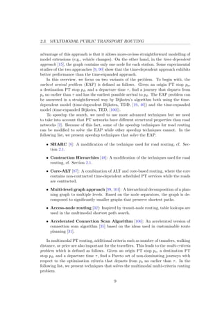 2.3. MULTIMODAL PUBLIC TRANSPORT ROUTING
advantage of this approach is that it allows more-or-less straightforward modelling of
model extensions (e.g., vehicle changes). On the other hand, in the time-dependent
approach [15], the graph contains only one node for each station. Some experimental
studies of the two approaches [9, 90] show that the time-dependent approach exhibits
better performance than the time-expanded approach.
In this overview, we focus on two variants of the problem. To begin with, the
earliest arrival problem (EAP) is deﬁned as follows. Given an origin PT stop po,
a destination PT stop pd, and a departure time τ, ﬁnd a journey that departs from
po no earlier than τ and has the earliest possible arrival to pd. The EAP problem can
be answered in a straightforward way by Dijkstra’s algorithm both using the time-
dependent model (time-dependent Dijkstra, TDD, [19, 40]) and the time-expanded
model (time-expanded Dijkstra, TED, [100]).
To speedup the search, we need to use more advanced techniques but we need
to take into account that PT networks have diﬀerent structural properties than road
networks [2]. Because of this fact, some of the speedup techniques for road routing
can be modiﬁed to solve the EAP while other speedup techniques cannot. In the
following list, we present speedup techniques that solve the EAP.
• SHARC [8]: A modiﬁcation of the technique used for road routing, cf. Sec-
tion 2.1.
• Contraction Hierarchies [48]: A modiﬁcation of the techniques used for road
routing, cf. Section 2.1.
• Core-ALT [87]: A combination of ALT and core-based routing, where the core
contains non-contracted time-dependent scheduled PT services while the roads
are contracted.
• Multi-level graph approach [99, 101]: A hierarchical decomposition of a plan-
ning graph to multiple levels. Based on the node separators, the graph is de-
composed to signiﬁcantly smaller graphs that preserve shortest paths.
• Access-node routing [32]: Inspired by transit-node routing, table lookups are
used in the multimodal shortest path search.
• Accelerated Connection Scan Algorithm [106]: An accelerated version of
connection scan algorithm [35] based on the ideas used in customisable route
planning [31].
In multimodal PT routing, additional criteria such as number of transfers, walking
distance, or price are also important for the travellers. This leads to the multi-criteria
problem which is deﬁned as follows. Given an origin PT stop po, a destination PT
stop pd, and a departure time τ, ﬁnd a Pareto set of non-dominating journeys with
respect to the optimisation criteria that departs from po no earlier than τ. In the
following list, we present techniques that solves the multimodal multi-criteria routing
problem.
9
 