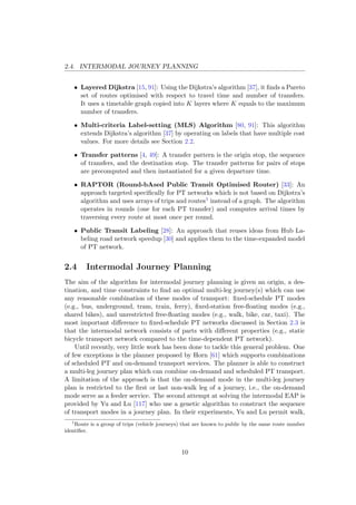2.4. INTERMODAL JOURNEY PLANNING
• Layered Dijkstra [15, 91]: Using the Dijkstra’s algorithm [37], it ﬁnds a Pareto
set of routes optimised with respect to travel time and number of transfers.
It uses a timetable graph copied into K layers where K equals to the maximum
number of transfers.
• Multi-criteria Label-setting (MLS) Algorithm [80, 91]: This algorithm
extends Dijkstra’s algorithm [37] by operating on labels that have multiple cost
values. For more details see Section 2.2.
• Transfer patterns [4, 49]: A transfer pattern is the origin stop, the sequence
of transfers, and the destination stop. The transfer patterns for pairs of stops
are precomputed and then instantiated for a given departure time.
• RAPTOR (Round-bAsed Public Transit Optimised Router) [33]: An
approach targeted speciﬁcally for PT networks which is not based on Dijkstra’s
algorithm and uses arrays of trips and routes1 instead of a graph. The algorithm
operates in rounds (one for each PT transfer) and computes arrival times by
traversing every route at most once per round.
• Public Transit Labeling [28]: An approach that reuses ideas from Hub La-
beling road network speedup [30] and applies them to the time-expanded model
of PT network.
2.4 Intermodal Journey Planning
The aim of the algorithm for intermodal journey planning is given an origin, a des-
tination, and time constraints to ﬁnd an optimal multi-leg journey(s) which can use
any reasonable combination of these modes of transport: ﬁxed-schedule PT modes
(e.g., bus, underground, tram, train, ferry), ﬁxed-station free-ﬂoating modes (e.g.,
shared bikes), and unrestricted free-ﬂoating modes (e.g., walk, bike, car, taxi). The
most important diﬀerence to ﬁxed-schedule PT networks discussed in Section 2.3 is
that the intermodal network consists of parts with diﬀerent properties (e.g., static
bicycle transport network compared to the time-dependent PT network).
Until recently, very little work has been done to tackle this general problem. One
of few exceptions is the planner proposed by Horn [61] which supports combinations
of scheduled PT and on-demand transport services. The planner is able to construct
a multi-leg journey plan which can combine on-demand and scheduled PT transport.
A limitation of the approach is that the on-demand mode in the multi-leg journey
plan is restricted to the ﬁrst or last non-walk leg of a journey, i.e., the on-demand
mode serve as a feeder service. The second attempt at solving the intermodal EAP is
provided by Yu and Lu [117] who use a genetic algorithm to construct the sequence
of transport modes in a journey plan. In their experiments, Yu and Lu permit walk,
1
Route is a group of trips (vehicle journeys) that are known to public by the same route number
identiﬁer.
10
 