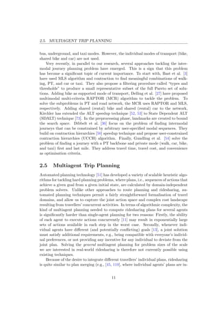 2.5. MULTIAGENT TRIP PLANNING
bus, underground, and taxi modes. However, the individual modes of transport (bike,
shared bike and car) are not used.
Very recently, in parallel to our research, several approaches tackling the inter-
modal journey planning problem have emerged. This is a sign that this problem
has become a signiﬁcant topic of current importance. To start with, Bast et al. [3]
have used MLS algorithm and contraction to ﬁnd meaningful combinations of walk-
ing, PT, and car or taxi. They also propose a ﬁltering procedure called “types and
thresholds” to produce a small representative subset of the full Pareto set of solu-
tions. Adding bike as supported mode of transport, Delling et al. [27] have proposed
multimodal multi-criteria RAPTOR (MCR) algorithm to tackle the problem. To
solve the subproblems in PT and road network, the MCR uses RAPTOR and MLS,
respectively. Adding shared (rental) bike and shared (rental) car to the network,
Kirchler has extended the ALT speedup technique [52, 53] to State Dependent ALT
(SDALT) technique [73]. In the preprocessing phase, landmarks are created to bound
the search space. Dibbelt et al. [36] focus on the problem of ﬁnding intermodal
journeys that can be constrained by arbitrary user-speciﬁed modal sequences. They
build on contraction hierarchies [50] speedup technique and propose user-constrained
contraction hierarchies (UCCH) algorithm. Finally, Gundling et al. [54] solve the
problem of ﬁnding a journey with a PT backbone and private mode (walk, car, bike,
and taxi) ﬁrst and last mile. They address travel time, travel cost, and convenience
as optimisation criteria.
2.5 Multiagent Trip Planning
Automated planning technology [51] has developed a variety of scalable heuristic algo-
rithms for tackling hard planning problems, where plans, i.e., sequences of actions that
achieve a given goal from a given initial state, are calculated by domain-independent
problem solvers. Unlike other approaches to route planning and ridesharing, au-
tomated planning techniques permit a fairly straightforward formalisation of travel
domains, and allow us to capture the joint action space and complex cost landscape
resulting from travellers’ concurrent activities. In terms of algorithmic complexity, the
kind of multiagent planning needed to compute ridesharing plans for several agents
is signiﬁcantly harder than single-agent planning for two reasons: Firstly, the ability
of each agent to execute actions concurrently [11] may result in exponentially large
sets of actions available in each step in the worst case. Secondly, whenever indi-
vidual agents have diﬀerent (and potentially conﬂicting) goals [13], a joint solution
must satisfy additional requirements, e.g., being compatible with everyone’s individ-
ual preferences, or not providing any incentive for any individual to deviate from the
joint plan. Solving the general multiagent planning for problem sizes of the scale
we are interested in real-world ridesharing is therefore not currently possible using
existing techniques.
Because of the desire to integrate diﬀerent travellers’ individual plans, ridesharing
is quite similar to plan merging (e.g., [45, 110], where individual agents’ plans are in-
11
 