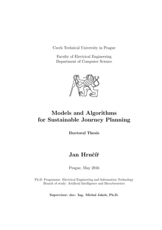 Czech Technical University in Prague
Faculty of Electrical Engineering
Department of Computer Science
Models and Algorithms
for Sustainable Journey Planning
Doctoral Thesis
Jan Hrnˇc´ıˇr
Prague, May 2016
Ph.D. Programme: Electrical Engineering and Information Technology
Branch of study: Artiﬁcial Intelligence and Biocybernetics
Supervisor: doc. Ing. Michal Jakob, Ph.D.
 